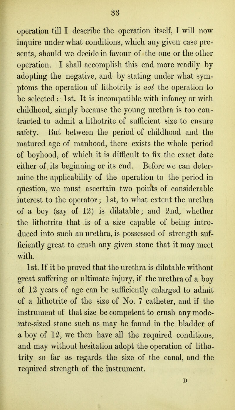 operation till I describe the operation itself, I will now inquire under what conditions, which any given case pre- sents, should we decide in favour of the one or the other operation. I shall accomplish this end more readily by adopting the negative, and by stating under what sym- ptoms the operation of lithotrity is not the operation to be selected : 1st. It is incompatible with infancy or with childhood, simply because the young urethra is too con- tracted to admit a lithotrite of sufficient size to ensure safety. But between the period of childhood and the matured age of manhood, there exists the whole period of boyhood, of which it is difficult to fix the exact date either of. its beginning or its end. Before we can deter- mine the applicability of the operation to the period in question, we must ascertain two points of considerable interest to the operator; 1st, to what extent the urethra of a boy (say of 12) is dilatable; and 2nd, whether the lithotrite that is of a size capable of being intro- duced into such an urethra, is possessed of strength suf- ficiently great to crush any given stone that it may meet with. 1st. If it be proved that the urethra is dilatable without great suffering or ultimate injury, if the urethra of a boy of 12 years of age can be sufficiently enlarged to admit of a lithotrite of the size of No. 7 catheter, and if the instrument of that size be competent to crush any mode- rate-sized stone such as may be found in the bladder of a boy of 12, we then have all the required conditions, and may without hesitation adopt the operation of litho- trity so far as regards the size of the canal, and the required strength of the instrument. n