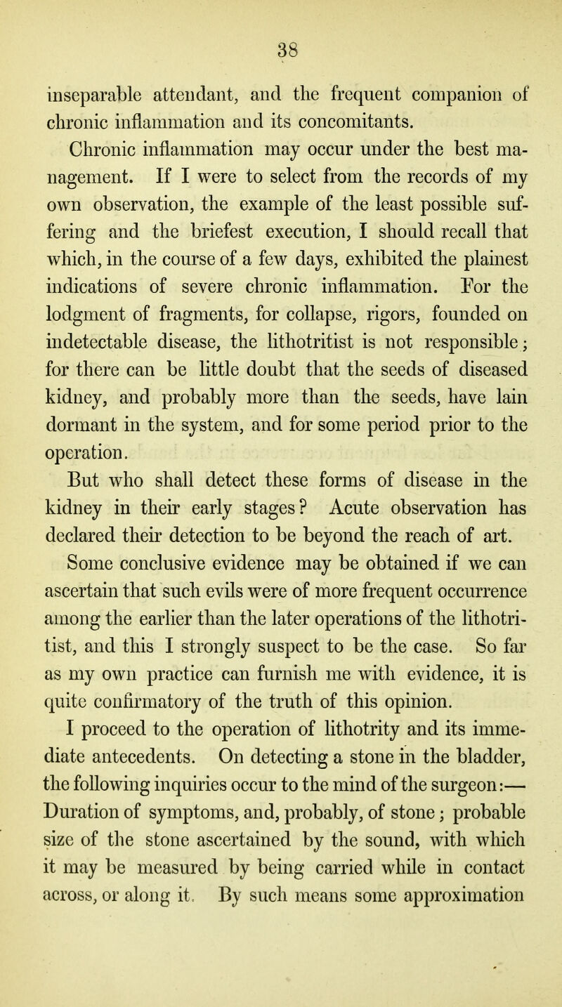 inseparable attendant, and the frequent companion of chronic inflammation and its concomitants. Chronic inflammation may occur under the best ma- nagement. If I were to select from the records of my own observation, the example of the least possible suf- fering and the briefest execution, I should recall that which, in the course of a few days, exhibited the plainest indications of severe chronic inflammation. Por the lodgment of fragments, for collapse, rigors, founded on indetectable disease, the lithotritist is not responsible; for there can be little doubt that the seeds of diseased kidney, and probably more than tlie seeds, have lain dormant in the system, and for some period prior to the operation. But who shall detect these forms of disease in the kidney in their early stages? Acute observation has declared their detection to be beyond the reach of art. Some conclusive evidence may be obtained if we can ascertain that such evils were of more frequent occurrence among the earlier than the later operations of the lithotri- tist, and this I strongly suspect to be the case. So far as my own practice can furnish me with evidence, it is quite confirmatory of the truth of this opinion. I proceed to the operation of lithotrity and its imme- diate antecedents. On detecting a stone in the bladder, the following inquiries occur to the mind of the surgeon:— Duration of symptoms, and, probably, of stone; probable size of the stone ascertained by the sound, with which it may be measured by being carried while in contact across, or along it= By such means some approximation