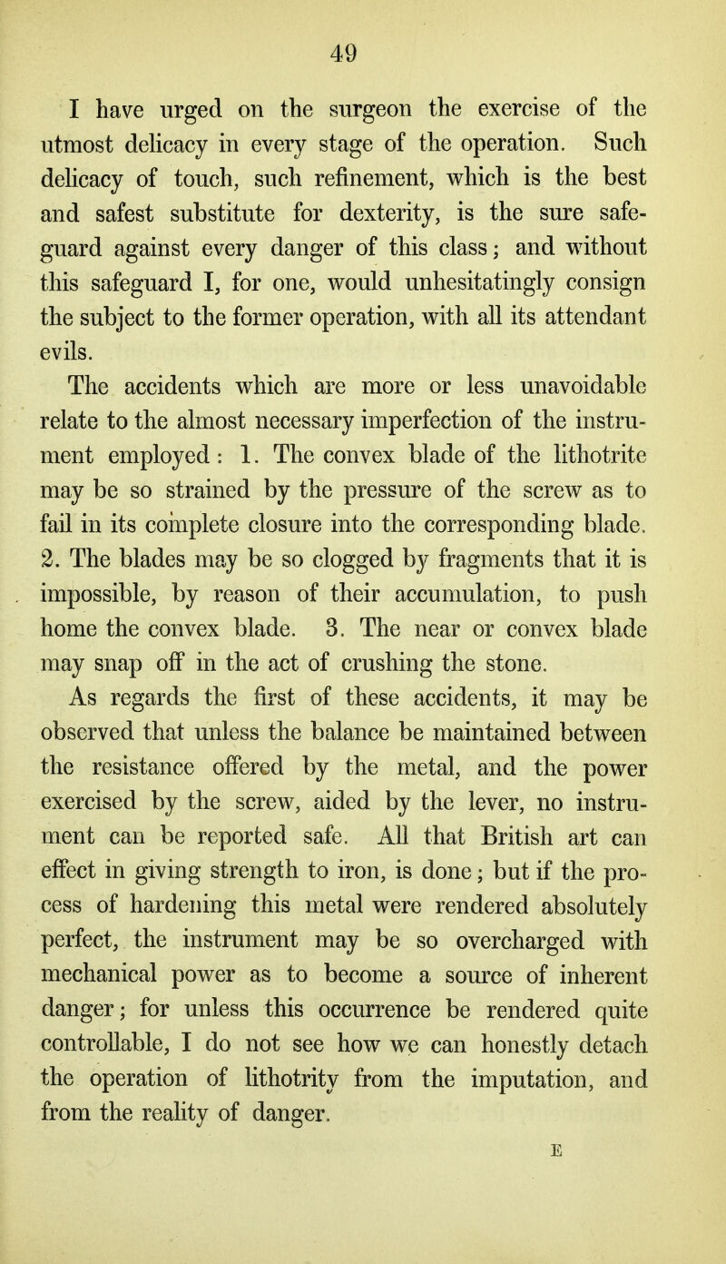 I have urged on the surgeon the exercise of the utmost deUcacy in every stage of the operation. Such dehcacy of touch, such refinement, which is the best and safest substitute for dexterity, is the sure safe- guard against every danger of this class; and without this safeguard I, for one, would unhesitatingly consign the subject to the former operation, with all its attendant evils. The accidents which are more or less unavoidable relate to the almost necessary imperfection of the instru- ment employed : 1. The convex blade of the lithotrite may be so strained by the pressure of the screw as to fail in its coinplete closure into the corresponding blade. 2. The blades may be so clogged by fragments that it is impossible, by reason of their accumulation, to push home the convex blade. 3. The near or convex blade may snap off in the act of crushing the stone. As regards the first of these accidents, it may be observed that unless the balance be maintained between the resistance offered by the metal, and the power exercised by the screw, aided by the lever, no instru- ment can be reported safe. All that British art can effect in giving strength to iron, is done; but if the pro- cess of hardening this metal were rendered absolutely perfect, the instrument may be so overcharged with mechanical power as to become a source of inherent danger; for unless this occurrence be rendered quite controllable, I do not see how we can honestly detach the operation of lithotrity from the imputation, and from the reality of danger. E