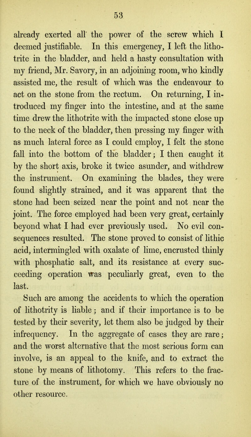 already exerted all the power of the screw which I deemed justifiable. In this emergency, I left the litho- trite in the bladder, and held a hasty consultation with my friend, Mr, Savory, in an adjoining room, who kindly assisted me, the result of which was the endeavour to act on the stone from the rectum. On returning, I in- troduced my finger into the intestine, and at the same time drew the lithotrite with the impacted stone close up to the neck of the bladder, then pressing my finger with as much lateral force as I could employ, I felt the stone fall into the bottom of the bladder; I then caught it by the short axis, broke it twice asunder, and withdrew the instrument. On examining the blades, they were found slightly strained, and it was apparent that the stone had been seized near the point and not near the joint. The force employed had been very great, certainly beyond what I had ever previously used. No evil con- sequences resulted. The stone proved to consist of lithic acid, intermingled with oxalate of lime, encrusted thinly with phosphatic salt, and its resistance at every suc- ceeding operation was peculiarly great, even to the last. Such are among the accidents to which the operation of lithotrity is liable; and if their importance is to be tested by their severity, let them also be judged by their I infrequency. In the aggregate of cases they are rare; ^ and the worst alternative that the most serious form can involve, is an appeal to the knife, and to extract the t; stone by means of lithotomy. This refers to the frac- ture of the instrument, for which we have obviously no other resource.
