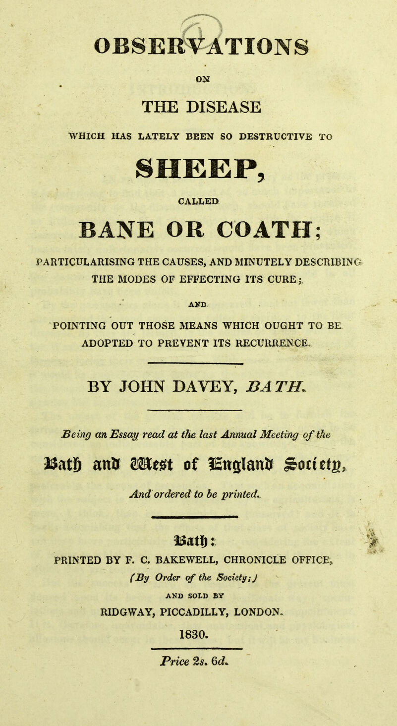 OBSERVATIONS on THE DISEASE WHICH HAS LATELY BEEN SO DESTRUCTIVE TO SHEEP, CALLED BANE OR COATH; PARTICULARISING THE CAUSES, AND MINUTELY DESCRIBING THE MODES OF EFFECTING ITS CURE; AND POINTING OUT THOSE MEANS WHICH OUGHT TO BE ADOPTED TO PREVENT ITS RECURRENCE, BY JOHN DAVEY, BATH. Being an Essay read at the last Annual Meeting of the a$at6 ana mm of lEnglana Societg, And ordered to be printed.. PRINTED BY F. C. BAKEWELL, CHRONICLE OFFICE^ (By Order cf the Society:J AND SOLD BY RIDGWAY, PICCADILLY, LONDON. 1830. Price 2s* 6c?*