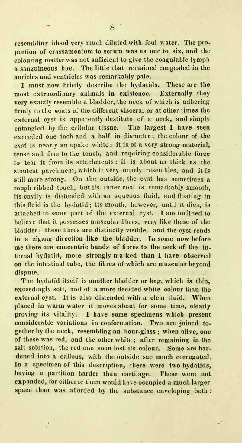 reseniblinj^ blood very niucli diluted vvitli foul water. The pro- portion of crassamentum to serum was as one to six, and the colouring matter was not sufficient to j^ive the coagulable Ij mph a sanguineous hue. The little that remained congealed in the auricles and ventricles was remarkably pale. I must now briefly describe the hydatids. These are the most extraordinary animals in existence. Externally they very exactly resemble a bladder, the neck of vt'hich is adhering firmly to the coats of the different viscera, or at other times the external cyst is apparently destitute of a neck, and simply entangled by the cellular tissue. The largest I have seen exceeded one inch and a half in diameter; the colour of the cyst is nearly an opake white: it is of a very strong material, tense and firm to tlie touch, and requiring considerable force to tear it from its attaclmients : it is about as thick as the stoutest parchment, which it very nearly resembles, and it is still more strong. On the outside, the cyst has sometimes a rough ribbed touch, but its inner coat is remarkably smooth, its cavity is distended with an aqueous fluid, and fioah'ng in this fluid is the hjdatid; its mouth, however, until it dies, is attached to some part of the external cyst. I am inclined to believe that it possesses muscular fibres, very like those of the bladder; these fibres are distinctly visible, and the cyst rends in a zigzag direction like the bladder. In some now before me there are concentric bands of fibres to the neck of the in- ternal hydatid, more strongly marked than I have observed on the intestinal tube, the fibres of which are muscular beyond dispute. The hydatid itself is another bladder or bag, which is thin, exceedingly soft, and of a more decided white colour than the external cyst. It is also distended with a clear fluid. When placed in warm water it moves about for some time, clearly proving its vitality. I have some specimens which present considerable variations in conformation. Two are joined to- gether by the neck, resembling an hour-glass ; when alive, one of these was red, and the other white ; after remaining in the salt solulion, the red one soon lost its colour. Some are har- dened into a callous, with the outside sac much corrugated. In a specimen of this description, there were two hydatids, having a partition harder than cartilage. These were not expanded, for either of them would have occupied a much larger space than was afibrded by the substance enveloping both :