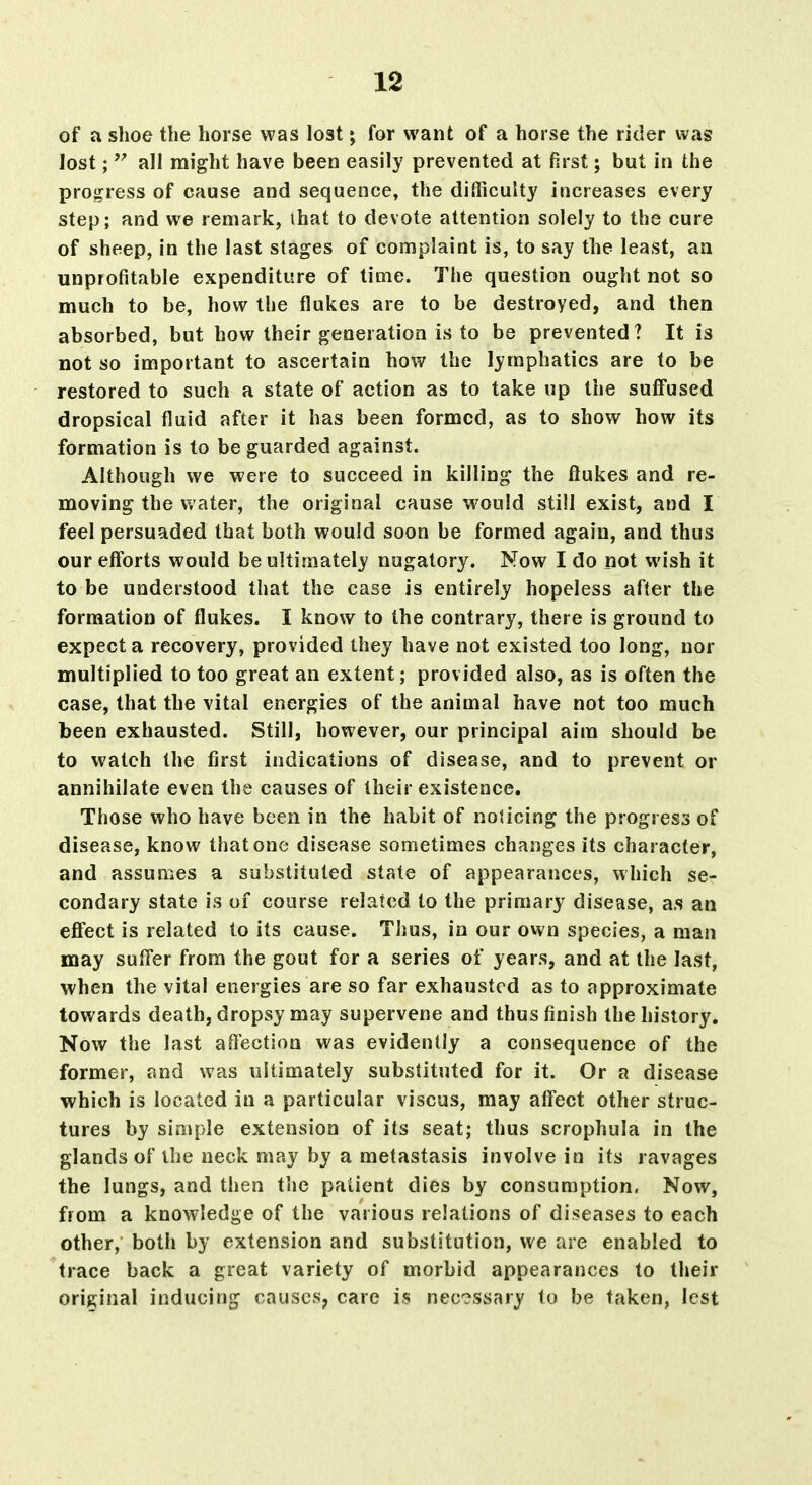 of a shoe the horse was lost; for want of a horse the rider was lost;  all might have been easily prevented at first; but in the pro<?ress of cause and sequence, the difficulty increases every step; and we remark, that to devote attention solely to the cure of sheep, in the last stages of complaint is, to say the least, an unprofitable expenditure of time. The question ought not so much to be, how the flukes are to be destroyed, and then absorbed, but how their generation is to be prevented? It is not so important to ascertain how the lymphatics are to be restored to such a state of action as to take up the suffused dropsical fluid after it has been formed, as to show how its formation is to be guarded against. Although we were to succeed in killing the flukes and re- moving the water, the original cause would still exist, and I feel persuaded that both would soon be formed again, and thus our efforts would be ultimately nugatory. Now I do not wish it to be understood that the case is entirely hopeless after the formation of flukes. I know to the contrary, there is ground to expect a recovery, provided they have not existed too long, nor multiplied to too great an extent; provided also, as is often the case, that the vital energies of the animal have not too much been exhausted. Still, however, our principal aim should be to watch the first indications of disease, and to prevent or annihilate even the causes of their existence. Those who have been in the habit of noticing the progress of disease, know that one disease sometimes changes its character, and assumes a substituted state of appearances, which se- condary state is of course related to the primary disease, a.s an efl'ect is related to its cause. Thus, in our ovvn species, a man may sufl'er from the gout for a series of years, and at the last, when the vital energies are so far exhausted as to approximate towards death, dropsy may supervene and thus finish the history. Now the last aftection was evidently a consequence of the former, and was ultimately substituted for it. Or a disease which is located in a particular viscus, may alfect other struc- tures by simple extension of its seat; thus scrophula in the glands of the neck may by a metastasis involve in its ravages the lungs, and then the patient dies by consumption. Now, from a knowledge of the various relations of diseases to each other, both by extension and substitution, we are enabled to trace back a great variety of morbid appearances to their original inducing causes, care is necessary to be taken, lest