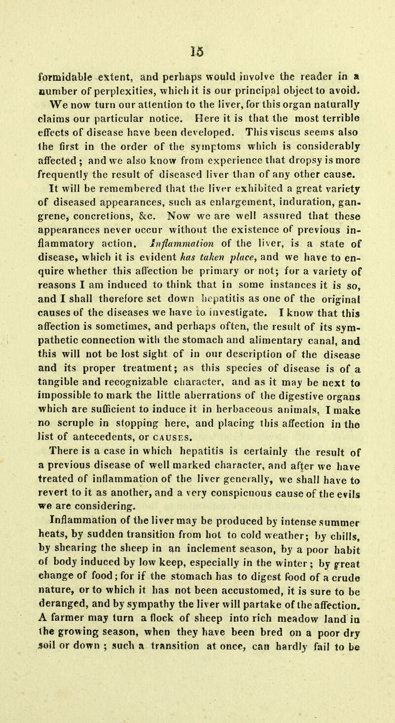 1^ formidable extent, and perhaps would involve the reader in a number of perplexities, which it is our principial object to avoid. We now turn our attention to the liver, for this organ naturally claims our particular notice. Here it is that the most terrible eflFects of disease have been developed. Thisviscus seems also the first in the order of the symptoms which is considerably affected ; and we also know from experience that dropsy is more frequently the result of diseased liver than of any other cause. It will be remembered that the liver exhibited a great variety of diseased appearances, such as enlargement, induration, gan- grene, concretions, &c. Now we are well assured that these appearances never occur without the existence of previous in- flammatory action. Inflammation of the liver, is a state of disease, which it is evident has taken place, and we have to en- quire whether this affection be primary or not; for a variety of reasons I am induced to think that in some instances it is so, and I shall therefore set down hepatitis as one of the original causes of the diseases we have to investigate. I know that this affection is sometimes, and perhaps often, the result of its sym- pathetic connection witli the stomach and alimentary canal, and this will not be lost sight of in our description of the disease and its proper treatment; as this species of disease is of a tangible and recognizable character, and as it may be next to impossible to mark the little aberrations of the digestive organs which are sufficient to induce it in herbaceous animals, I make no scruple in stopping here, and placing this affection in the list of antecedents, or causes. There is a case in which hepatitis is certainly the result of a previous disease of well marked character, and after we have treated of inflammation of the liver generally, we shall have to revert to it as another, and a very conspicuous cause of the evils we are considering. Inflammation of the liver may be produced by intense summer heats, by sudden transition from hot to cold weather; by chills, by shearing the sheep in ^n inclement season, by a poor habit of body induced by low keep, especially in the winter ; by great change of food; for if the stomach has to digest food of a crude nature, or to which it has not been accustomed, it is sure to be deranged, and by sympathy the liver will partake of the affection. A farmer may turn a flock of sheep into rich meadow land in the growing season, when they have been bred on a poor dry soil or down ; such a transition at once, can hardly fail to be