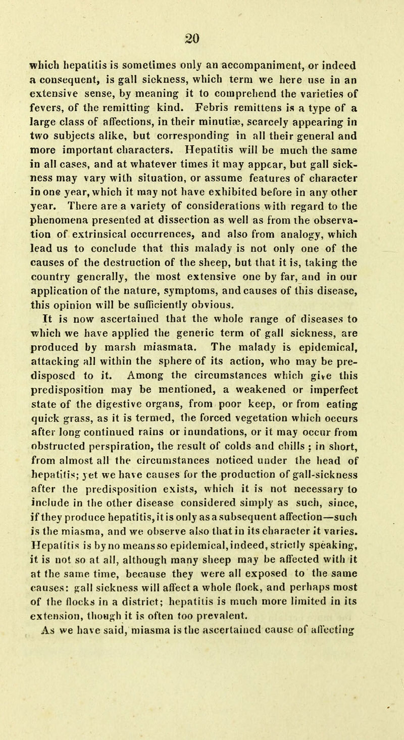 which hepatitis is sometimes only an accompaniment, or indeed a consequent, is gall sickness, which term we here use in an extensive sense, by meaning it to comprehend the varieties of fevers, of the remitting kind. Febris remittens i.s a type of a large class of affections, in their minutiae, scarcely appearing in two subjects alike, but corresponding in all their general and more important characters. Hepatitis will be much the same in all cases, and at whatever times it may appear, but gall sick- ness may vary with situation, or assume features of character in one year, which it may not have exhibited before in any other year. There are a variety of considerations with regard to the phenomena presented at dissection as well as from the observa- tion of extrinsical occurrences, and also from analogy, which lead us to conclude that this malady is not only one of the causes of the destruction of the sheep, but that it is, taking the country generally, the most extensive one by far, and in our application of the nature, symptoms, and causes of this disease, this opinion will be sufliciently obvious. It is now ascertained that the whole range of diseases to which we have applied the generic term of gall sickness, are produced by marsh miasmata. The malady is epidemical, attacking all within the sphere of its action, who may be pre- disposed to it. Among the circumstances which give this predisposition may be mentioned, a weakened or imperfect state of the digestive organs, from poor keep, or from eating quick grass, as it is termed, the forced vegetation which occurs after long continued rains or inundations, or it may occur from obstructed perspiration, the result of colds and chills : in sliort, from almost all the circumstances noticed under the head of hepatitis; yet we have causes for the production of gall-sickness after the predisposition exists, which it is not necessary to include in the other disease considered simply as such, since, if they produce hepatitis, it is only as a subsequent affection—such is the miasma, and we observe also that in its character it varies. Hepatitis is by no means so epidemical, indeed, strictly speaking, it is not so at all, although many sheep may be affected with it at the same time, because they were all exposed to the same causes: gall sickness will affect a whole flock, and perhaps most of the flocks in a district; hepatitis is much more limited in its extension, though it is often too prevalent. As we have said, miasma is the ascertained cause of allccting