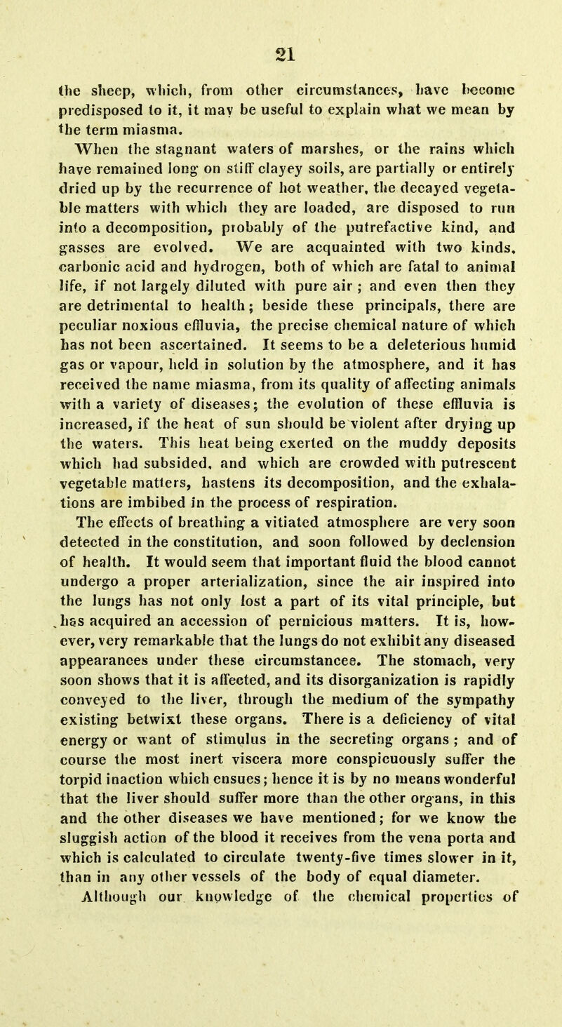 the slieep, wliicli, from other circumstances, liave become predisposed to it, it may be useful to explain wliat we mean by the term miasma. When the stagnant waters of marshes, or the rains which have remained long- on stiff clayey soils, are partially or entirely dried up by the recurrence of hot weather, the decayed vegeta- ble matters with which they are loaded, are disposed to run into a decomposition, probably of the putrefactive kind, and gasses are evolved. We are acquainted with two kinds, carbonic acid and hydrogen, both of which are fatal to animal life, if not largely diluted with pure air; and even then they are detrimental to health; beside these principals, there are peculiar noxious effluvia, the precise chemical nature of which has not been ascertained. It seems to be a deleterious humid gas or vapour, held in solution by the atmosphere, and it has received the name miasma, from its quality of affecting animals with a variety of diseases; the evolution of these effluvia is increased, if the heat of sun should be violent after drying up the waters. This heat being exerted on the muddy deposits which ]»ad subsided, and which are crowded with putrescent vegetable matters, hastens its decomposition, and the exhala- tions are imbibed in the process of respiration. The effects of breathing a vitiated atmosphere are very soon detected in the constitution, and soon followed by declension of health. It would seem that important fluid the blood cannot undergo a proper arterialization, since the air inspired into the lungs has not only lost a part of its vital principle, but has acquired an accession of pernicious matters. It is, how- ever, very remarkable that the lungs do not exhibit any diseased appearances under these circurastancee. The stomach, very soon shows that it is affected, and its disorganization is rapidly conveyed to the liver, through the medium of the sympathy existing betwixt these organs. There is a deficiency of vital energy or want of stimulus in the secreting organs ; and of course the most inert viscera more conspicuously suffer the torpid inaction which ensues; hence it is by no means wonderful that the liver should suffer more than the other organs, in this and the other diseases we have mentioned; for we know the sluggish action of the blood it receives from the vena porta and which is calculated to circulate twenty-five times slower in it, than in any other vessels of the body of equal diameter. Although our knowledge of the chemical properties of