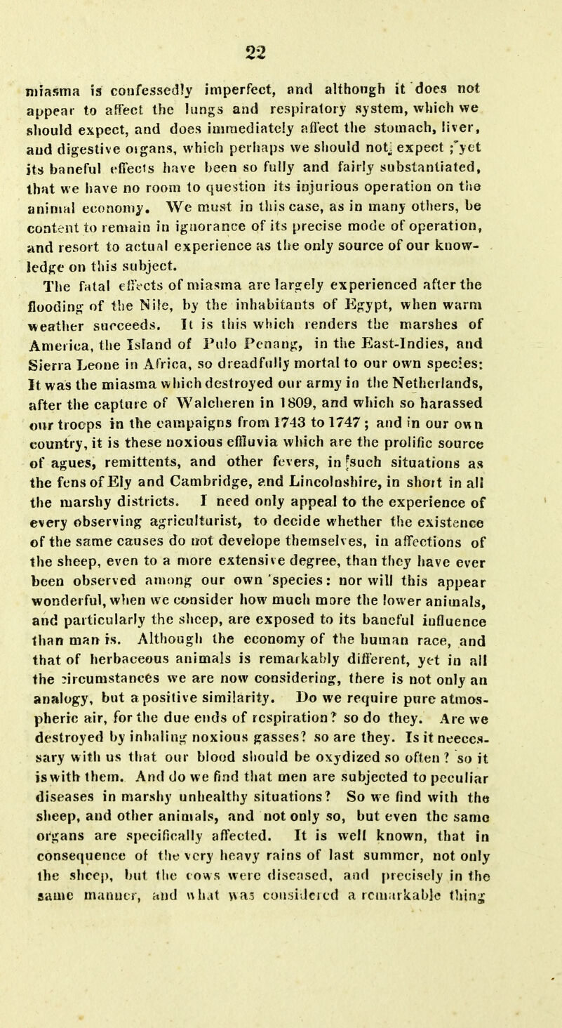 njiasma is confessedly imperfect, and although it does not appear to affect the lungs and respiratory system, which we should expect, and does immediately aflect the stomach, liver, and digestive oigans, which perhaps we should not^ expect f jet its baneful effects have been so fully and fairly substantiated, that we have no room to question its injurious operation on the animal economy. We must in this case, as in many others, be content to remain in ignorance of its precise mode of operation, and resort to actual experience as the only source of our know- . ledge on this subject. The fatal eliVcts of miasma are largely experienced after the flooding of the Nile, by the inhabitants of Egypt, when warm weather succeeds. It is this which renders the marshes of America, the Island of Fulo Penang, in the East-Indies, and Sierra Leone in Africa, so dreadfully mortal to our own species: It was the miasma which destroyed our army in the Netherlands, after the capture of Walcheren in 1809, and which so harassed our troops in the campaigns from 1743 to 1747 ; and in our own country, it is these noxious effluvia which are the prolific source of agues, remittents, and other fevers, in fsuch situations as the fens of Ely and Cambridge, and Lincolnshire, in short in all the marshy districts. I need only appeal to the experience of every observing agriculturist, to decide whether the existence of the same causes do not develope themselves, in affections of the sheep, even to a more extensive degree, than they have ever been observed among our own species: nor will this appear wonderful, when we consider how much more the lower animals, and particularly the sheep, are exposed to its baneful influence than man is. Although the economy of the human race, and that of herbaceous animals is remarkably different, yet in all the circumstances we are now considering, there is not only an analogy, but a positive similarity. Do we require pure atmos- pheric air, for the due ends of respiration? so do they. Are we destroyed by inhaling noxious gasses? so are they. Is it neeccs- sary with us that our blood should be oxydized so often ? so it iswith them. And do we find that men are subjected to peculiar diseases in marshy unhealthy situations? So we find with the sheep, and other animals, and not only so, but even the same oi'gans are specifically affected. It is well known, that in consequence of the very heavy rains of last summer, not only the shccj), but the cows were diseased, and precisely in the same manner, and what was cousiJcicd a rciuiirkablc ihliv^