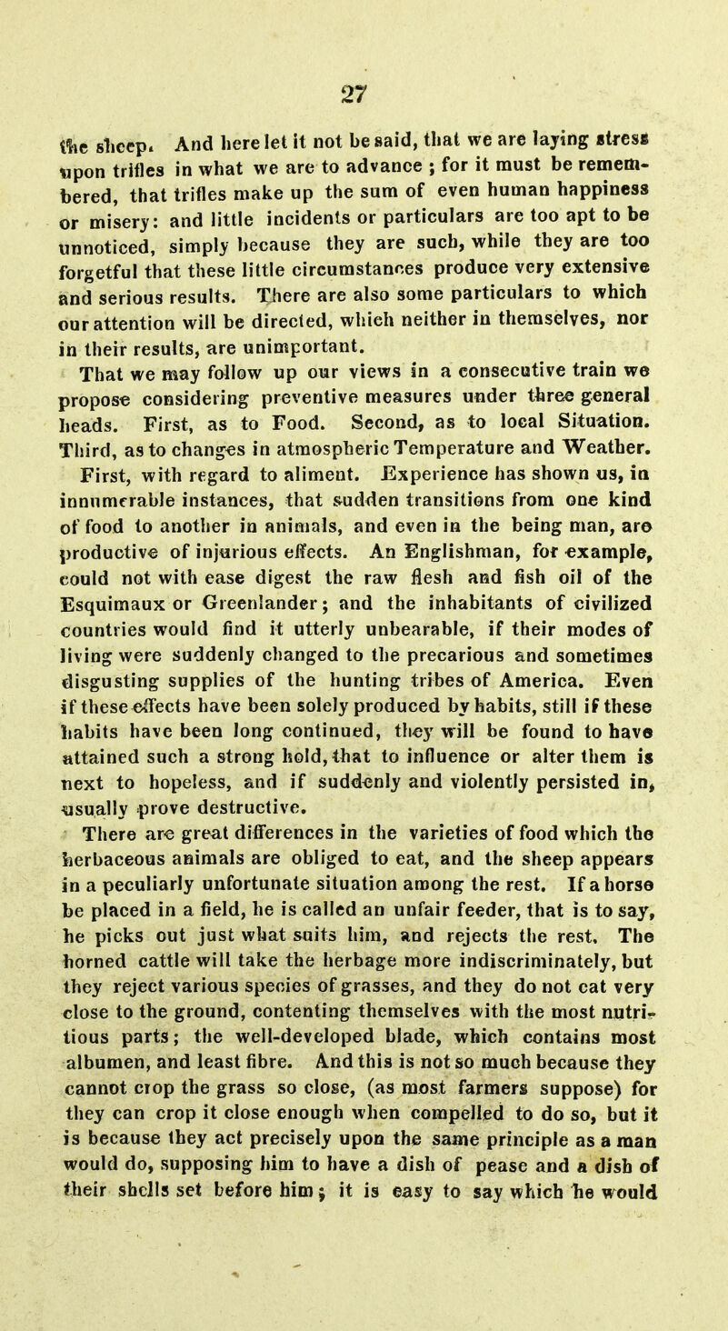 ilie sliecp. And here let it not be said, tliat we are laying sires* upon trifles in what we are to advance ; for it must be remem- bered, that trifles make up the sum of even human happiness or misery: and little incidents or particulars are too apt to be unnoticed, simply because they are such, while they are too forgetful that these little circumstances produce very extensive and serious results. Tiiere are also some particulars to which our attention will be directed, which neither in themselves, nor in their results, are unimportant. That we may follow up our views in a consecutive train we propose considering preventive measures under three general heads. First, as to Food. Second, as to local Situation. Third, as to changes in atmospheric Temperature and Weather. First, with regard to aliment. Experience has shown us, in innumerable instances, that sudden transitions from one kind of food to another in animals, and even in the being man, aro productive of injurious effects. An Englishman, for example, could not with ease digest the raw flesh and fish oil of the Esquimaux or Greenlander; and the inhabitants of civilized countries would find it utterly unbearable, if their modes of living were suddenly changed to the precarious and sometimes disgusting supplies of the hunting tribes of America, Even if these effects have been solely produced by habits, still if these habits have been long continued, they will be found to have attained such a strong hold, that to influence or alter them is next to hopeless, and if suddenly and violently persisted in, usually prove destructive. There ar« great differences in the varieties of food which the herbaceous animals are obliged to eat, and the sheep appears in a peculiarly unfortunate situation among the rest. If a horse be placed in a field, he is called an unfair feeder, that is to say, he picks out just what suits him, and rejects the rest. The horned cattle will take the herbage more indiscriminately, but they reject various species of grasses, and they do not cat very close to the ground, contenting themselves with the most nutri- tious parts; the well-developed blade, which contains most albumen, and least fibre. And this is not so much because they cannot ciop the grass so close, (as most farmers suppose) for they can crop it close enough when compelled to do so, but it is because they act precisely upon the same principle as a man would do, supposing him to have a dish of pease and a dish of their shells set before him; it is easy to say which lie would
