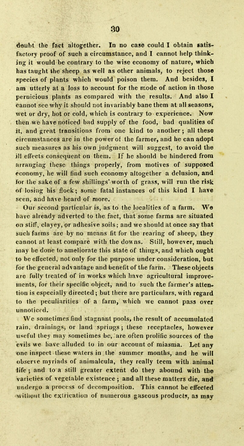 doubt the fact altogether. In no case could I obtain satis- factory proof of such a circumstance, and I cannot help think- ing it would be contrary to Ihe wise economy of nature, which has taught the sheep as weil as other animals, to reject those species of plants which would poison them. And besides, I am utterly at a loss to account for the mode of action in those pernicious plants as compared with the results. And also I cannot see why it should not invariably bane them at all seasons, wet or dry, hot or cold, which is contrary to experience. Now then we have noticed bad supply of the food, bad qualities of it, and great transitions from one kind to another; all these circumstances are in the power of the farmer, and he can adopt such measures as his own judgment will suggest, to avoid the ill effects consequent on them. If he should be hindered from arranging these things properly, from motives of supposed economy, he will find such economy altogether a delusion, and for the sake of a few shillings' worth of grass, will run the risk of losing his flock; some fatal instances of this kind I have seen, and have heard of more. Our second particular is, as to the localities of a farm. We liave already adverted to the fact, that some farms are situated on stiff, clayey, or adhesive soils; and we should at once say that Such farms are by no means fit for the rearing of sheep, they cannot at least compare with the downs. Still, however, much may be done to ameliorate this state of things, and which ought to be effected, not only for the purpose under consideration, but for the general advantage and benefit of the farm. These objects are fully treated of in works which have agricultural improve- ments, for their specific object, and to such the farmer's atten- tion is especially directed; but there are particulars, with regard to the peculiarities of a farm, which we cannot pass over unnoticed. We sometimes find stagnant pools, the result of accumulated rain, drainings^ or land springs; these receptacles, however useful lliey n»ay sometimes be, are often prolific sources of the evils we have alluded to in our account of miasma. Let any one inspect tliese waters in the summer months, and he will observe myriads of animalcula, they really teem with animal life; and to a still greater extent do they abound with the varieties of vegetable existence ; and all these matters die, and undergo a process of decomposition. This cannot be effected williout the extrication of numerous gaseous products, as may