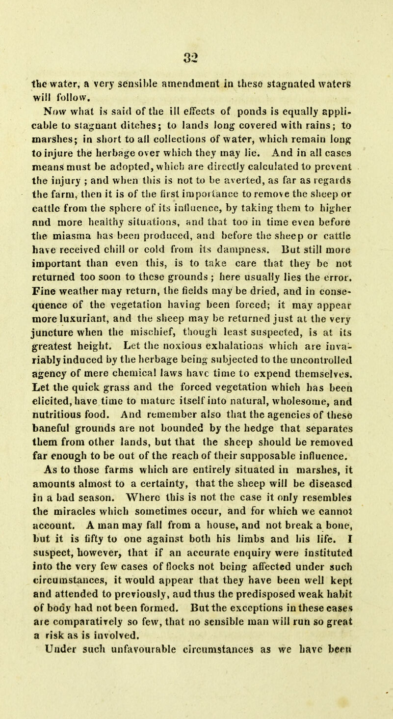 tlic water, a very sensible amendment in these stagnated waters will follow. Now what is said of the ill effects of ponds is equally appli- cable to siagnant ditches; to lands long covered with rains; to marshes; in short to all collections of water, which remain long to injure the herbage over which they may lie. And in all cases means must be adopted, which are directly calculated to prevent the injury ; and when this is not to be averted, as far as regards the farm, then it is of the first importance to remove the sheep or cattle from the sphere of its inflaence, by taking them to higher nnd more healthy situations, and that too in time even before the miasma has been produced, and before the sheep or cattle have received chill or cold from its dampness. But still more important than even this, is to take care that they be not returned too soon to these grounds ; here usually lies the error. Fine weather may return, the fields may be dried, and in conse- quence of the vegetation having been forced; it may appear more luxuriant, and the sheep may be returned just at the very juncture when the mischief, though least suspected, is at its greatest height. Let the noxious exhalations which are inva- riably induced by the herbage being subjected to the uncontrolled agency of mere chemical laws have time to expend themselves. Let the quick grass and the forced vegetation which has been elicited, have time to mature itself into natural, wholesome, and nutritious food. And remember also that the agencies of these baneful grounds are not bounded by the hedge that separates them from other lands, but that the sheep should be removed far enough to be out of the reach of their supposable influence. As to those farms which are entirely situated in marshes, it amounts almost to a certainty, that the sheep will be diseased in a bad season. Where this is not the case it only resembles the miracles which sometimes occur, and for which we cannot account. A man may fall from a house, and not break a bone, but it is fifty to one against both his limbs and his life. I suspect, however, that if an accurate enquiry were instituted into the very few cases of flocks not being affected under such circumstances, it would appear that they have been well kept and attended to previously, aud thus the predisposed weak habit of body had not been formed. But the exceptions in these cases are comparatively so few, that no sensible man will run so great a risk as is involved. Under such unfavourable circumstances as we have been