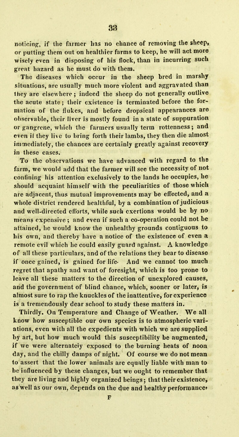 Moticinp:, rf the farmer has no chance of removing the sheep, or putting them out on healthier farms to keep, he will act more wisely even in disposing of his flock, than in incurring such great hazard as he must do with them. The diseases which occur in the sheep bred in marshy situations, are usually much more violent and aggravated than they are elsewhere; indeed the sheep do not generally outlive the acute state; their existence is terminated before the for- mation of the flukes, and before dropsical appearances are observable, their liver is mostly found in a state of suppuration or gangrene, which the farmers usually term rottenness; and even if they live to hring forth their lambs, they then die almost immediately, the chances are certainly greatly against recovery in these cases. To the observations we have advanced with regard to the farm, we would add that the farmer will see the necessity of not confining his attention exclusively to the lands he occupies, he should acquaint himself with the peculiarities of those which are adjacent, thus mutual improvements may be effected, and a whole district rendered healthful, by a combination of judicious and well-directed efforts, while such exertions would be by no means expensive ; and even if such a co-operation could not be attained, he would know the unhealthy grounds contiguous to his own, and thereby have a notice of the existence of even a remote evil which he could easily guard against. A knowledge of all these particulars, and of the relations they bear to disease if once gained, is gained for life- And we cannot too much regret that apathy and want of foresight, which is too prone to leave all these matters to the direction of unexplored causes, and the government of blind chance, which, sooner or later, is almost sure to rap the knuckles of the inattentive, for experience is a tremendously dear school to study these matters in. Thirdly. On Temperature and Change of Weather. We all know how susceptible our own species is to atmospheric vari- ations, even with all the expedients with which we are supplied by art, but how much would this susceptibility be augmented, if we were alternateiy exposed to the burning heats of noon day, and the chilly damps of night. Of course we do not mean to assert that the lower animals are equally liable with man to be influenced by these changes, but we ought to remember that they are living and highly organized beings; that their existence, as well tLS our own, depends on the due and healthy performance^ F