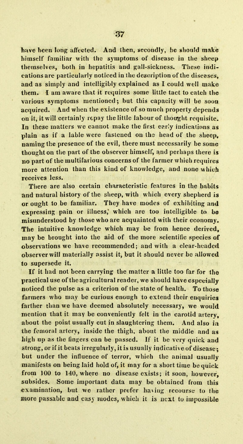 huve been long affected. And then, secondly, he §!iould make himself familiar witfi the symptoms of disease in the sheep themselves, both in hepatitis and ^all-sickness. These indi- cations are particularly noticed in the description of the diseases, and as simply and intelligibly explained as I could well make them. I am aware that it requires some little tact to catch the various symptoms mentioned; but this capacity will be sooa acquired. And when the existence of so much property depends on it, it will certainly repay the little labour of thought requisite. In these matters we cannot make the first e?.r'y indications as plain as if a lable were fastened on the head of the sheep, naming the presence of the evil, there must necessarily be some thought on the part of the observer himself, and perhaps there is no part of the multifarious concerns of the farmer which require^ more attention than this kind of knowledge, and none which receives less. There are also certain characteristic features in the l>nbits and natural history of the sheep, with which every shepherd is or ought to be familiar. They have modes of exhibiting and expressing pain or illness,' which are too intelligible to be misunderstood by those who are acquainted with their economy. The intuitive knowledge which may be from hence derived, may be brought into the aid of the more scientific species of observations we have recommended; and with a clear-headed observer will materially assist it, but it should never be allowed to supersede it. If it had not been carrying the matter a little too far for the practical use of the agricultural reader, we should have especially noticed the pulse as a criterion of the state of health. To those farmers who may be curious enough to extend their enquiries farther than we have deemed absolutely necessary, we would mention that it may be conveniently felt in the carotid artery, about the point usually cut in slaughtering them. And also ia the femoral artery, inside the thigh, about the middle and as high up as the fingers can be passed. If it be very quick and strong, or if it beats irregularly, it is usually indicative of disease; but under the influence of terror, which the animal usually manifests on being laid hold of, it may for a short time be quick from 100 to 140, where no disease exists; it soon, however, subsides. Some important data may be obtained from this examination, but we rather prefer having recourse to the more passable and eajsy modes, which it is next to impossible