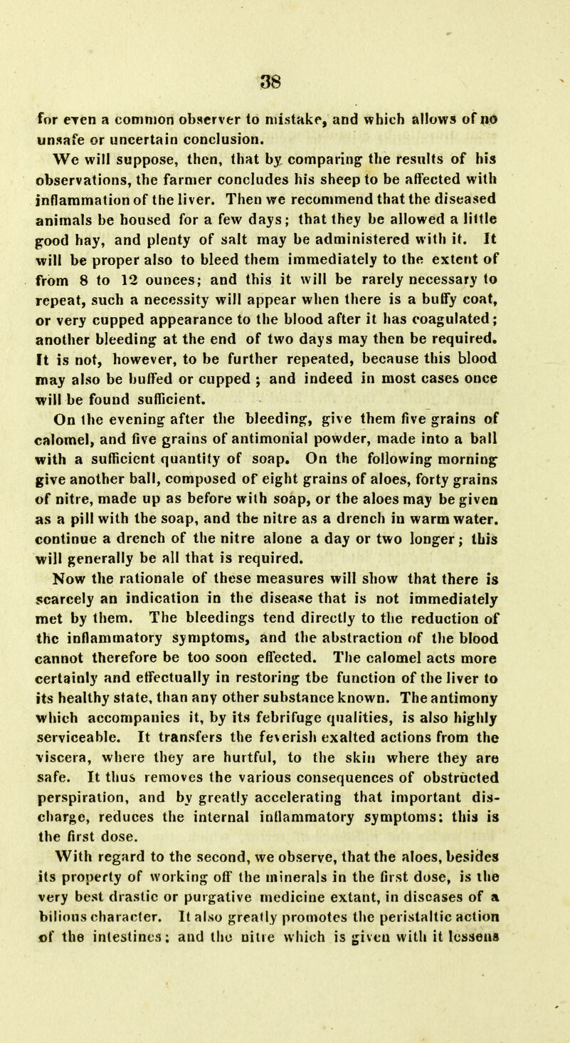 for CTen a common observer to mistake, and which allows of no unsafe or uncertain conclusion. We will suppose, then, that by comparing the results of his observations, the farmer concludes his sheep to be affected with inflammation of the liver. Then we recommend that the diseased animals be housed for a few days; that they be allowed a little good hay, and plenty of salt may be administered with it. It will be proper also to bleed them immediately to the extent of from 8 to 12 ounces; and this it will be rarely necessary to repeat, such a necessity will appear when there is a buffy coat, or very cupped appearance to the blood after it has coagulated; another bleeding at the end of two days may then be required. It is not, however, to be further repeated, because this blood may also be buffed or cupped j and indeed in most cases once will be found sufficient. On the evening after the bleeding, give them five grains of calomel, and five grains of antimonial powder, made into a ball with a sufficient quantity of soap. On the following morning give another ball, composed of eight grains of aloes, forty grains of nitre, made up as before with soap, or the aloes may be given as a pill with the soap, and the nitre as a drench in warm water, continue a drench of the nitre alone a day or two longer; this will generally be all that is required. Now the rationale of these measures will show that there is scarcely an indication in the disease that is not immediately met by them. The bleedings tend directly to the reduction of the inflammatory symptoms, and the abstraction of the blood cannot therefore be too soon efl'ected. The calomel acts more certainly and effectually in restoring the function of the liver to its healthy state, than any other substance known. The antimony which accompanies it, by its febrifuge qualities, is also highly serviceable. It transfers the feverish exalted actions from the \iscera, where they are hurtful, to the skin where they are safe. It thus removes the various consequences of obstructed perspiration, and by greatly accelerating that important dis- charge, reduces the internal inflammatory symptoms: this is the first dose. With regard to the second, we observe, that the aloes, besides its property of working off' the minerals in the first dose, is the very best drastic or purgative medicine extant, in diseases of a bilious character. It also greatly promotes the peristaltic action of the intestines: and tliu nitre which is given with it lessens