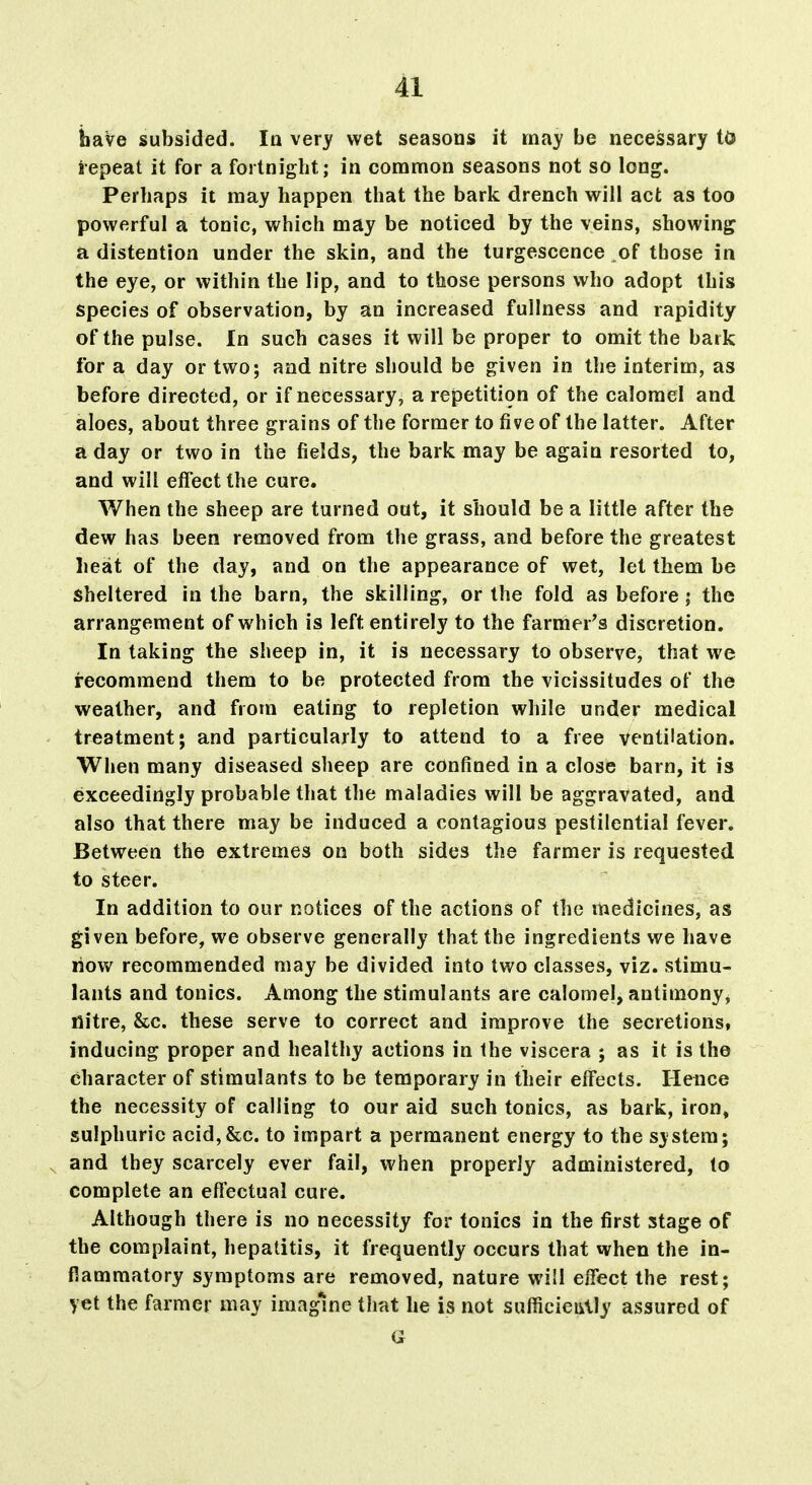 have subsided. In very wet seasons it may be necessary to iepeat it for a fortnight; in common seasons not so long. Perhaps it may happen that the bark drench will act as too powerful a tonic, which may be noticed by the veins, showing a distention under the skin, and the turgescence of those in the eye, or within the lip, and to those persons who adopt this species of observation, by an increased fullness and rapidity of the pulse. In such cases it will be proper to omit the baik for a day or two; and nitre should be given in the interim, as before directed, or if necessary, a repetition of the calomel and aloes, about three grains of the former to five of the latter. After a day or two in the fields, the bark may be again resorted to, and will effect the cure. When the sheep are turned out, it should be a little after the dew has been removed from the grass, and before the greatest heat of the day, and on the appearance of wet, let them be sheltered in the barn, the skilling, or the fold as before; the arrangement of which is left entirely to the farmer's discretion. In taking the sheep in, it is necessary to observe, that we recommend them to be protected from the vicissitudes of the weather, and from eating to repletion while under medical treatment; and particularly to attend to a free ventilation. When many diseased sheep are confined in a close barn, it is exceedingly probable that the maladies will be aggravated, and also that there may be induced a contagious pestilential fever. Between the extremes on both sides the farmer is requested to steer. In addition to our notices of the actions of the medicines, as given before, we observe generally that the ingredients we have now recommended may be divided into two classes, viz. stimu- lants and tonics. Among the stimulants are calomel, antimony, nitre, &c. these serve to correct and improve the secretions, inducing proper and healthy actions in the viscera ; as it is the character of stimulants to be temporary in their effects. Hence the necessity of calling to our aid such tonics, as bark, iron, sulphuric acid,&c. to impart a permanent energy to the system; and they scarcely ever fail, when properly administered, to complete an effectual cure. Although there is no necessity for tonics in the first stage of the complaint, hepatitis, it frequently occurs that when the in- flammatory symptoms are removed, nature will effect the rest; yet the farmer may imagine that he is not sufficieiilly assured of a