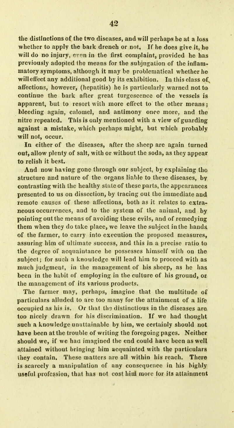 the distinctions of the two diseases, and will perhaps be at a loss whether to apply the bark drench or not. If he does give it, ho will do no injury, even in the first coniplaint, provided he has previously adopted the means for the subjugation of the inflam- matory symptoms, although it may be problematical whether he will effect any additional good by its exhibition. In this class of^ affections, however, (hepatitis) he is particularly warned not to continue the bark after great turgescence of the vessels is apparent, but to resort with more effect to the other means; bleeding again, calomel, and antimony once more, and the nitre repeated. This is only mentioned with a view of guarding against a mistake, which perhaps might, but which probably will not, occur. In either of the diseases, after the sheep are again turned out, allow plenty of salt, with or without the soda, as they appear to relish it best. And now having gone through our subject, by explaining the structure and nature of the organs liable to these diseases, by contrasting with the healthy state of these parts, the appearances presented to us on dissection, by tracing out the immediate and remote causes of these affections, both as it relates to extra- neous occurrences, and to the system of the animal, and by pointing out the means of avoiding these evils, and of remedying them when they do take place, we leave the subject in the hands, of the farmer, to carry into execution the proposed measures, assuring him of ultimate success, and this in a precise ratio to the degree of acquaintance he possesses himself with on the subject; for such a knowledge will lead him to proceed with as much judgment, in the management of his sheep, as he has been in the habit of employing in the culture of his ground, or the management of its various products. The farmer may, perhaps, imagine that the multitude of particulars alluded to are too many for the attainment of a life occupied as his is. Or that the distinctions in the diseases are too nicely drawn for his discrimination. If we had thought such a knowledge unattainable by him, we certainly should not have been at the trouble of writing the foregoing pages. Neither should we, if we haa imagined the end could have been as well attained without bringing him acquainted with tbe particulars ihey contain. These matters are all within his reach. There is scarcely a manipulation of any consequence in his highly useful profession, that has not cost hini more for its attainment