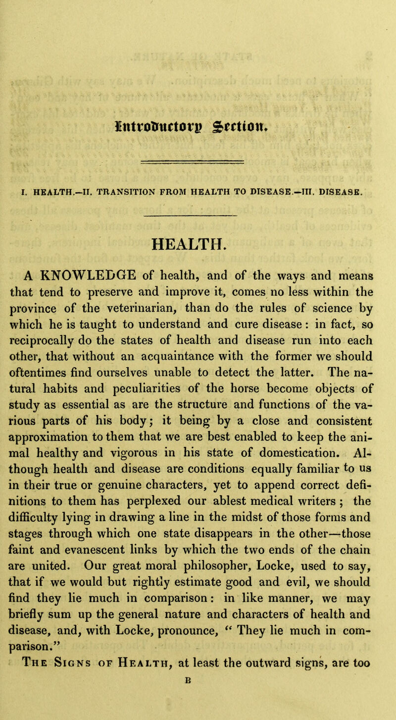 HEALTH. A KNOWLEDGE of health, and of the ways and means that tend to preserve and improve it, comes no less within the province of the veterinarian, than do the rules of science by which he is taught to understand and cure disease: in fact, so reciprocally do the states of health and disease run into each other, that without an acquaintance with the former we should oftentimes find ourselves unable to detect the latter. The na- tural habits and peculiarities of the horse become objects of study as essential as are the structure and functions of the va- rious parts of his body; it being by a close and consistent approximation to them that we are best enabled to keep the ani- mal healthy and vigorous in his state of domestication. Al- though health and disease are conditions equally familiar to us in their true or genuine characters, yet to append correct defi- nitions to them has perplexed our ablest medical writers ; the difficulty lying in drawing a line in the midst of those forms and stages through which one state disappears in the other—those faint and evanescent links by which the two ends of the chain are united. Our great moral philosopher, Locke, used to say, that if we would but rightly estimate good and evil, we should find they lie much in comparison: in like manner, we may briefly sum up the general nature and characters of health and disease, and, with Locke, pronounce, They lie much in com- parison.'* The Signs of Health, at least the outward signs, are too B