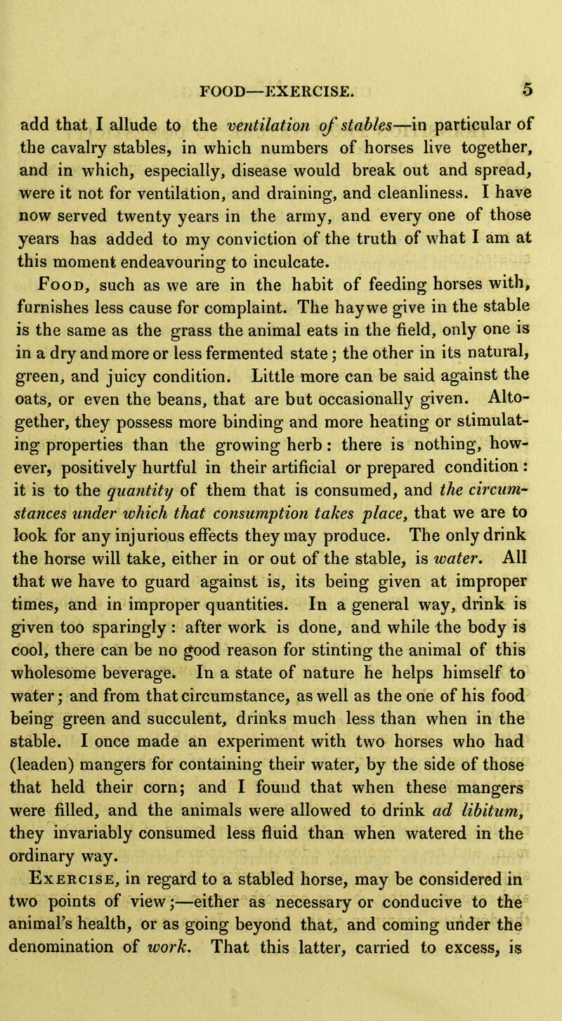 FOOD—EXERCISE. add that I allude to the ventilation of stables—in particular of the cavalry stables, in which numbers of horses live together, and in w^hich, especially, disease would break out and spread, were it not for ventilation, and draining, and cleanliness. I have now served twenty years in the army, and every one of those years has added to my conviction of the truth of what I am at this moment endeavouring to inculcate. Food, such as we are in the habit of feeding horses with, furnishes less cause for complaint. The hay we give in the stable is the same as the grass the animal eats in the field, only one is in a dry and more or less fermented state; the other in its natural, green, and juicy condition. Little more can be said against the oats, or even the beans, that are but occasionally given. Alto- gether, they possess more binding and more heating or stimulat- ing properties than the growing herb: there is nothing, how- ever, positively hurtful in their artificial or prepared condition : it is to the quantity of them that is consumed, and the circum- stances under which that consumption takes place, that we are to look for any injurious effects they may produce. The only drink the horse will take, either in or out of the stable, is water. All that we have to guard against is, its being given at improper times, and in improper quantities. In a general way, drink is given too sparingly: after work is done, and while the body is cool, there can be no good reason for stinting the animal of this wholesome beverage. In a state of nature he helps himself to water; and from that circumstance, as well as the one of his food being green and succulent, drinks much less than when in the stable. I once made an experiment with two horses who had (leaden) mangers for containing their water, by the side of thos^ that held their corn; and I found that when these mangers were filled, and the animals were allowed to drink ad libitum, they invariably consumed less fluid than when watered in the ordinary way. Exercise, in regard to a stabled horse, may be considered in two points of vieweither as necessary or conducive to the animal's health, or as going beyond that, and coming under the denomination of work. That this latter, carried to excess, is