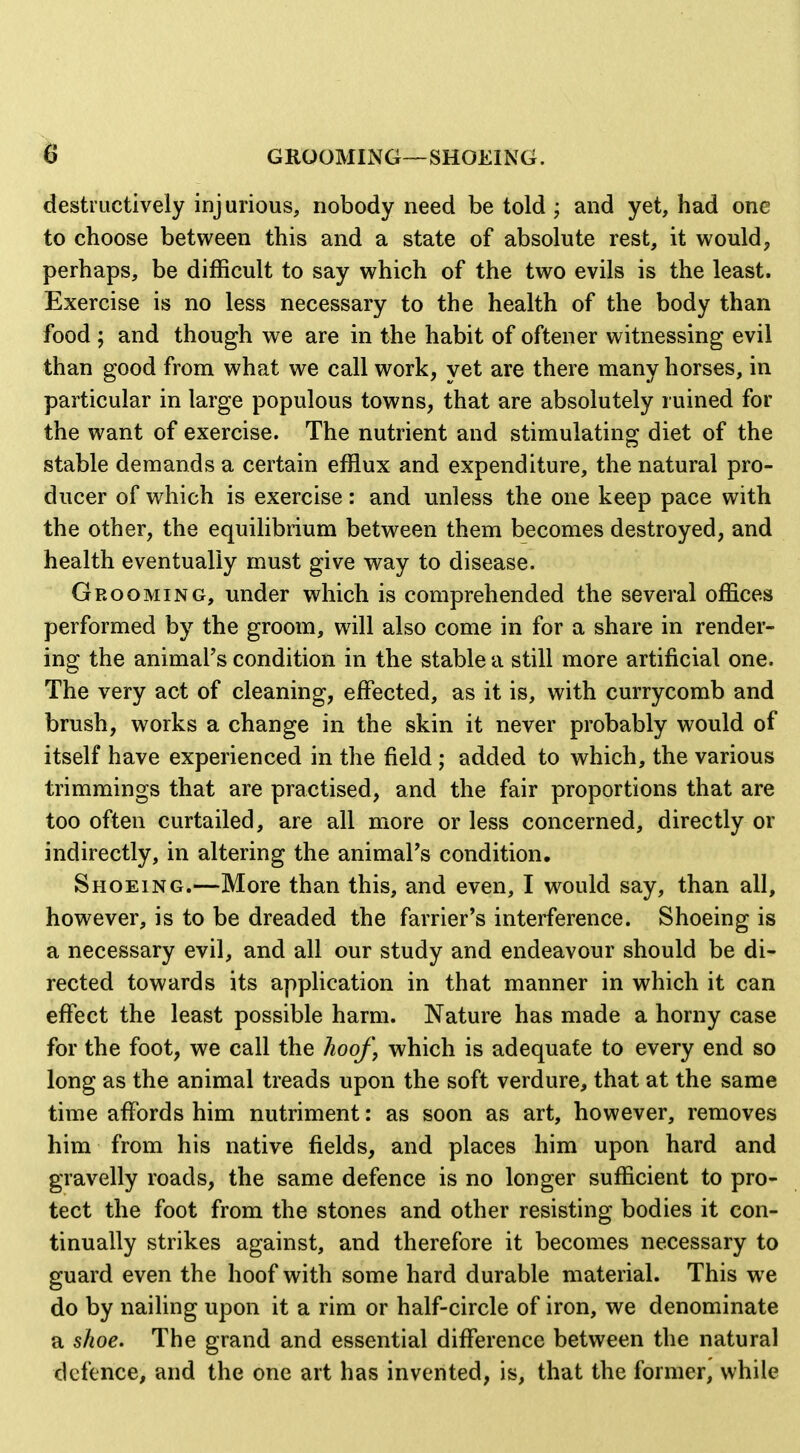 destructively injurious, nobody need be told ; and yet, had one to choose between this and a state of absolute rest, it would, perhaps, be difficult to say which of the two evils is the least. Exercise is no less necessary to the health of the body than food ; and though we are in the habit of oftener witnessing evil than good from what we call work, yet are there many horses, in particular in large populous towns, that are absolutely ruined for the want of exercise. The nutrient and stimulating diet of the stable demands a certain efflux and expenditure, the natural pro- ducer of which is exercise: and unless the one keep pace with the other, the equilibrium between them becomes destroyed, and health eventually must give way to disease. Grooming, under which is comprehended the several offices performed by the groom, will also come in for a share in render- ing the animal's condition in the stable a still more artificial one. The very act of cleaning, effected, as it is, with currycomb and brush, works a change in the skin it never probably would of itself have experienced in the field ; added to which, the various trimmings that are practised, and the fair proportions that are too often curtailed, are all more or less concerned, directly or indirectly, in altering the animal's condition. Shoeing.—More than this, and even, I would say, than all, however, is to be dreaded the farrier's interference. Shoeing is a necessary evil, and all our study and endeavour should be di- rected towards its application in that manner in which it can effect the least possible harm. Nature has made a horny case for the foot, we call the hooJ\ which is adequate to every end so long as the animal treads upon the soft verdure, that at the same time affords him nutriment: as soon as art, however, removes him from his native fields, and places him upon hard and gravelly roads, the same defence is no longer sufficient to pro- tect the foot from the stones and other resisting bodies it con- tinually strikes against, and therefore it becomes necessary to guard even the hoof with some hard durable material. This we do by nailing upon it a rim or half-circle of iron, we denominate a shoe. The grand and essential difference between the natural defence, and the one art has invented, is, that the former, while