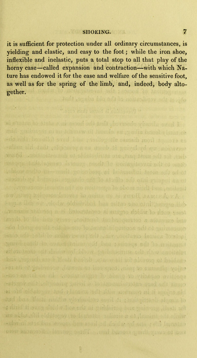 it is sufficient for protection under all ordinary circumstances, is yielding and elastic, and easy to the foot; while the iron shoe, inflexible and inelastic, puts a total stop to all that play of the horny case—called expansion and contraction—with which Na- ture has endowed it for the ease and welfare of the sensitive foot, as well as for the spring of the limb, and, indeed, body alto- gether.