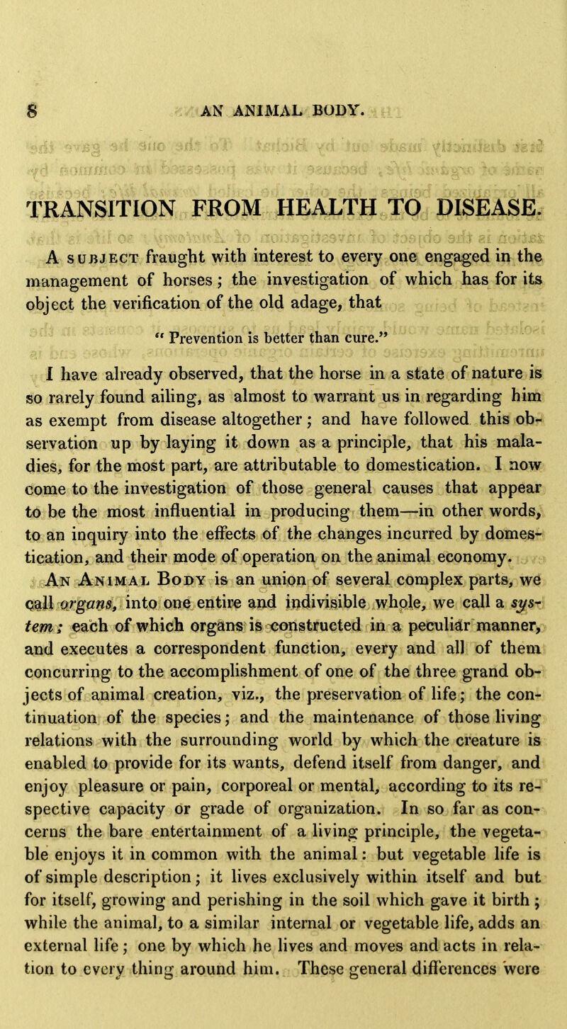 TRANSITION FROM HEALTH TO DISEASE^ A SUBJECT fraught with interest to every one engaged in th^ management of horses; the investigation of which has for ita object the verification of the old adage, that , D£f>,t^ ^  Prevention is better than cure. 1 have aheady observed, that the horse in a state of nature is so rarely found aiUng, as almost to warrant us in regarding him as exempt from disease altogether; and have followed this ob*^ servation up by laying it down as a principle, that his mala- dies, for the most part, are attributable to domestication. I now come to the investigation of those general causes that appear^ to be the most influential in producing them—in other words^i, to an inquiry into the effects of the changes incurred by domes-? tication, and their mode of operation on the animal economy. An Animal Body is an union of several complex parts, w^s Q^ll cirgflws, into one entire and indivisible whole, we call a sys- tem; each of which organs is constructed in a peculiar manner, and executes a correspondent function, every and all of them concurring to the accomplishment of one of the three grand ob- jects of animal creation, viz., the preservation of life; the con^ tinuation of the species ,* and the maintenance of those hving relations with the surrounding world by which the creature is enabled to provide for its wants, defend itself from danger, and enjoy pleasure or pain, corporeal or mental, according to its re- spective capacity or grade of organization. In so far as con- cerns the bare entertainment of a living principle, the vegeta- ble enjoys it in common with the animal: but vegetable life is of simple description; it lives exclusively within itself and but for itself, growing and perishing in the soil which gave it birth; while the animal, to a similar internal or vegetable life, adds an external life; one by which he lives and moves and acts in rela- tion to every thing around him. These general differences were