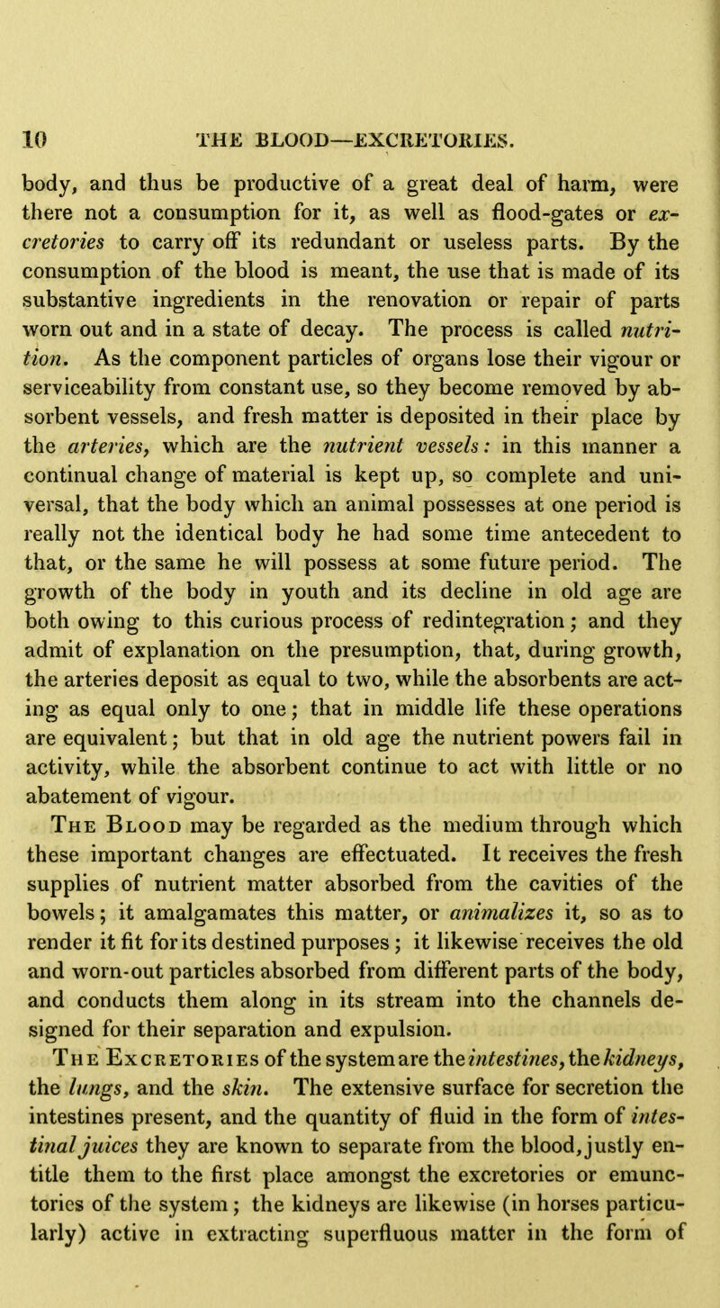 body, and thus be productive of a great deal of harm, were there not a consumption for it, as well as flood-gates or ex- cretories to carry off its redundant or useless parts. By the consumption of the blood is meant, the use that is made of its substantive ingredients in the renovation or repair of parts worn out and in a state of decay. The process is called nutri- Hon. As the component particles of organs lose their vigour or serviceability from constant use, so they become removed by ab- sorbent vessels, and fresh matter is deposited in their place by the arteries, which are the nutrient vessels: in this manner a continual change of material is kept up, so complete and uni- versal, that the body which an animal possesses at one period is really not the identical body he had some time antecedent to that, or the same he will possess at some future period. The growth of the body in youth and its decline in old age are both owing to this curious process of redintegration; and they admit of explanation on the presumption, that, during growth, the arteries deposit as equal to two, while the absorbents are act- ing as equal only to one; that in middle life these operations are equivalent; but that in old age the nutrient powers fail in activity, while the absorbent continue to act with little or no abatement of vigour. The Blood may be regarded as the medium through which these important changes are effectuated. It receives the fresh supplies of nutrient matter absorbed from the cavities of the bowels; it amalgamates this matter, or animalizes it, so as to render it fit for its destined purposes; it likewise receives the old and worn-out particles absorbed from different parts of the body, and conducts them along in its stream into the channels de- signed for their separation and expulsion. The Excretories of the system are iheintestines,thekidnei/s, the lungs, and the skifi. The extensive surface for secretion the intestines present, and the quantity of fluid in the form of intes- final juices they are known to separate from the blood, justly en- title them to the first place amongst the excretories or emunc- tories of the system ; the kidneys arc likewise (in horses particu- larly) active in extracting superfluous matter in the form of