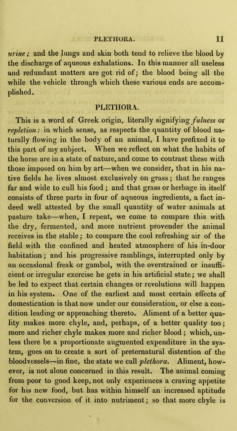 urine; and the lungs and skin both tend to reheve the blood by the discharge of aqueous exhalations. In this manner all useless and redundant matters are got rid of; the blood being all the while the vehicle through which these various ends are accom- plished. PLETHORA. This is a word of Greek origin, literally signifying yi/Zwess or repletion: in which sense, as respects the quantity of blood na- turally flowing in the body of an animal, I have prefixed it to this part of my subject. When we reflect on what the habits of the horse are in a state of nature, and come to contrast these with those imposed on him by art—when we consider, that in his na- tive fields he lives almost exclusively on grass; that he ranges far and wide to cull his food ; and that grass or herbage in itself consists of three parts in four of aqueous ingredients, a fact in- deed well attested by the small quantity of water animals at pasture take—when, I repeat, we come to compare this with the dry, fermented, and more nutrient provender the animal receives in the stable; to compare the cool refreshing air of the field with the confined and heated atmosphere of his in-door habitation; and his progressive ramblings, interrupted only by an occasional freak or gambol, with the overstrained or insufli- cient or irregular exercise he gets in his artificial state; we shall be led to expect that certain changes or revolutions will happen in his system. One of the earliest and most certain effects of domestication is that now under our consideration, or else a con- dition leading or approaching thereto. Aliment of a better qua- lity makes more chyle, and, perhaps, of a better quality too; more and richer chyle makes more and richer blood ; which, un- less there be a proportionate augmented expenditure in the sys- tem, goes on to create a sort of preternatural distention of the bloodvessels—^in fine, the state we call plethora. Aliment, how- ever, is not alone concerned in this result. The animal coming from poor to good keep, not only experiences a craving appetite for his new food, but has within himself an increased aptitude for the conversion of it into nutriment; so that more chyle is