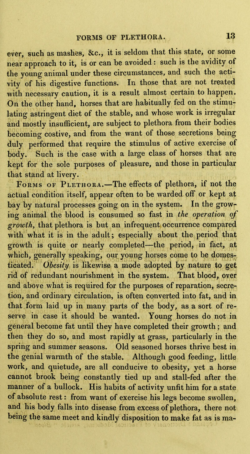 ever, such as mashes, &c., it is seldom that this state, or some near approach to it, is or can be avoided: such is the avidity of the young animal under these circumstances, and such the acti- vity of his digestive functions. In those that are not treated with necessary caution, it is a result almost certain to happen. On the other hand, horses that are habitually fed on the stimu- lating astringent diet of the stable, and whose work is irregular and mostly insufficient, are subject to plethora from their bodies becoming costive, and from the want of those secretions being duly performed that require the stimulus of active exercise of body. Such is the case with a large class of horses that are kept for the sole purposes of pleasure, and those in particular that stand at livery. Forms of Plethora.—The effects of plethora, if not the actual condition itself, appear often to be warded off or kept at bay by natural processes going on in the system. In the grow- ing animal the blood is consumed so fast in the operation of growth, that plethora is but an infrequent occurrence compared with what it is in the adult; especially about the period that growth is quite or nearly completed—the period, in fact, at vs^hich, generally speaking, our young horses come to be domes- iicated. Obesity is likewise a mode adopted by nature to get rid of redundant nourishment in the system. That blood, over and above what is required for the purposes of reparation, secre- tion, and ordinary circulation, is often converted into fat, and in that form laid up in many parts of the body, as a sort of re- serve in case it should be wanted. Young horses do not in general become fat until they have completed their growth; and then they do so, and most rapidly at grass, particularly in the spring and summer seasons. Old seasoned horses thrive best in the genial warmth of the stable. Although good feeding, little work, and quietude, are all conducive to obesity, yet a horse cannot brook being constantly tied up and stall-fed after the manner of a bullock. His habits of activity unfit him for a state of absolute rest: from want of exercise his legs become swollen, and his body falls into disease from excess of plethora, there not being the same meet and kindly disposition to make fat as is ma-