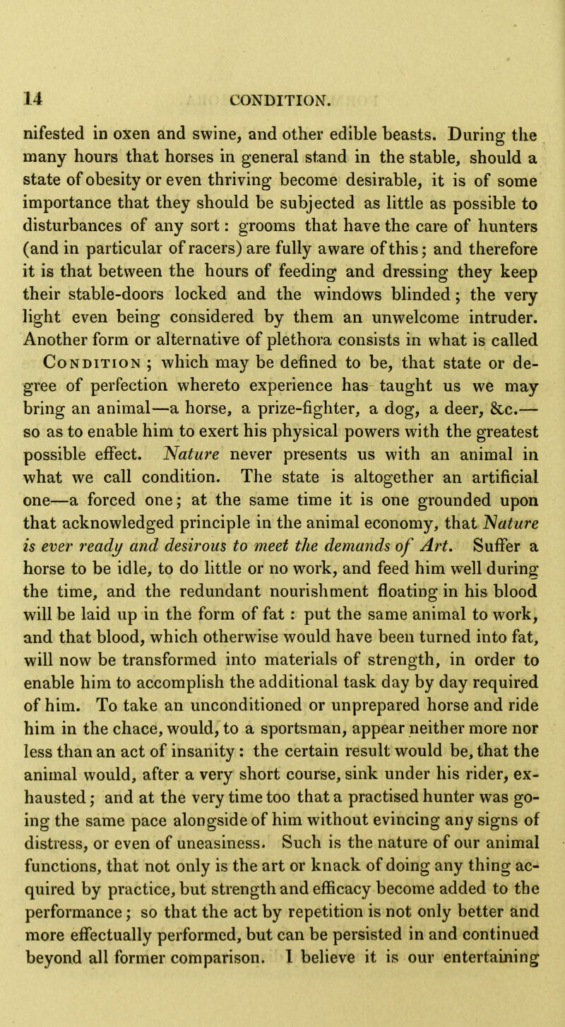 nifested in oxen and swine, and other edible beasts. During the many hours that horses in general stand in the stable, should a state of obesity or even thriving become desirable, it is of some importance that they should be subjected as little as possible to disturbances of any sort: grooms that have the care of hunters (and in particular of racers) are fully aware of this; and therefore it is that between the hours of feeding and dressing they keep their stable-doors locked and the windows blinded; the very light even being considered by them an unwelcome intruder. Another form or alternative of plethora consists in what is called Condition ; which may be defined to be, that state or de- gree of perfection whereto experience has taught us we may bring an animal—a horse, a prize-fighter, a dog, a deer, &c.— so as to enable him to exert his physical powers with the greatest possible effect. Nature never presents us with an animal in what we call condition. The state is altogether an artificial one—a forced one; at the same time it is one grounded upon that acknowledged principle in the animal economy, that Nature is ever ready and desirous to meet the demands of Art, Suffer a horse to be idle, to do little or no work, and feed him well during the time, and the redundant nourishment floating in his blood will be laid up in the form of fat : put the same animal to work, and that blood, which otherwise would have been turned into fat, will now be transformed into materials of strength, in order to enable him to accomplish the additional task day by day required of him. To take an unconditioned or unprepared horse and ride him in the chace, would, to a sportsman, appear neither more nor less than an act of insanity : the certain result would be, that the animal would, after a very short course, sink under his rider, ex- hausted ; and at the very time too that a practised hunter was go- ing the same pace alongside of him without evincing any signs of distress, or even of uneasiness. Such is the nature of our animal functions, that not only is the art or knack of doing any thing ac- quired by practice, but strength and efficacy become added to the performance; so that the act by repetition is not only better and more effectually performed, but can be persisted in and continued beyond all former comparison. 1 believe it is our entertaining