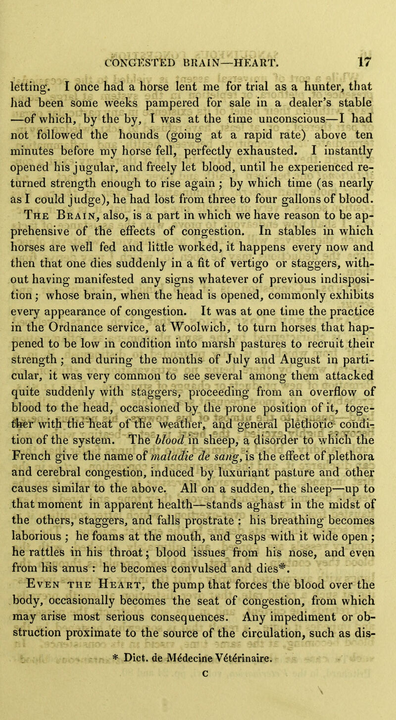 CONGKSTED BRAIN—HEART. letting. I on6e had a horse lent me for trial as a hunter, that liad been some weeks pampered for sale in a dealer's stable -—of which, by the by, I was at the time unconscious—I had not followed the hounds (going at a rapid rate) above ten minutes before my horse fell, perfectly exhausted. I instantly opened his jugular, and freely let blood, until he experienced re- turned strength enough to rise again ; by which time (as nearly as I could judge), he had lost from three to four gallons of blood. The Brain, also, is a part in which we have reason to be ap- prehensive of the effects of congestion. In stables in which horses are well fed and little worked, it happens every now and then that one dies suddenly in a fit of vertigo or staggers, with- out having manifested any signs whatever of previous indisposi- tion ; whose brain, when the head is opened, commonly exhibits every appearance of congestion. It was at one time the practice in the Ordnance service, at Woolwich, to turn horses that hap- pened to be low in condition into marsh pastures to recruit their strength ; and during the months of July and August in parti- cular, it was very common to see several among them attacked quite suddenly with staggers, proceeding from an overflow of blood to the head, occasioned by the prone position of it, toge- tel:^wit)bt^ffieheat^ o weather, and general plethoric cohdi-; tion of the system. The blood in sheep, a disorder to which the French give the n^imQ o{ maladie de sanguis the effect of plethora and cerebral congestion, induced by luxuriant pasture and other causes similar to the above. All on a sudden, the sheep—up to that moment in apparent health—stands aghast in the midst of the others, staggers, and falls prostrate : his breathing becomes laborious ; he foams at the mouth, and gasps with it wide open ; he rattles in his throat; blood issues from his liose, and even from his anus : he becomes Convulsed and dies*. ; * Even THE Heart, the pump that forces the blood over the body, occasionally becomes the seat of congestion, from which may arise most serious consequences. Any impediment or ob- struction proximate to the source of the circulation, such as dis- * Diet, de M^decine V^tMnaire. c