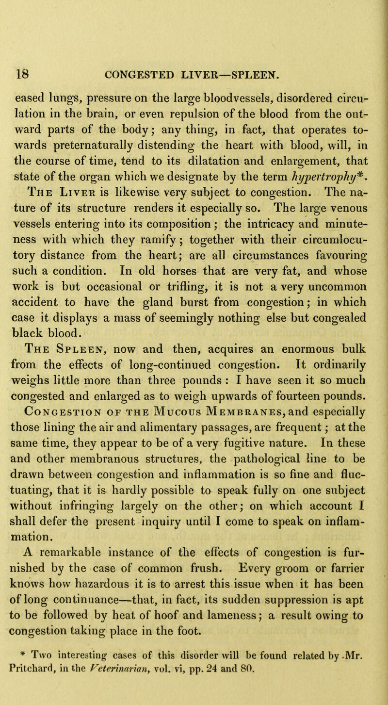 eased lungs, pressure on the large bloodvessels, disordered circu- lation in the brain, or even repulsion of the blood from the out- v\^ard parts of the body; any thing, in fact, that operates to- wards preternaturally distending the heart with blood, will, in the course of time, tend to its dilatation and enlargement, that state of the organ which we designate by the term hypertrophy'^. The Liver is likewise very subject to congestion. The na- ture of its structure renders it especially so. The large venous vessels entering into its composition ; the intricacy and minute- ness with which they ramify; together with their circumlocu- tory distance from the heart; are all circumstances favouring such a condition. In old horses that are very fat, and whose work is but occasional or trifling, it is not a very uncommon accident to have the gland burst from congestion; in which case it displays a mass of seemingly nothing else but congealed black blood. The Spleen, now and then, acquires an enormous bulk from the effects of long-continued congestion. It ordinarily weighs little more than three pounds : I have seen it so much congested and enlarged as to weigh upwards of fourteen pounds. Congestion of the Mucous Membranes,and especially those lining the air and alimentary passages, are frequent; at the same time, they appear to be of a very fugitive nature. In these and other membranous structures, the pathological line to be drawn between congestion and inflammation is so fine and fluc- tuating, that it is hardly possible to speak fully on one subject without infringing largely on the other; on which account I shall defer the present inquiry until I come to speak on inflam- mation. A remarkable instance of the effects of congestion is fur- nished by the case of common frush. Every groom or farrier knows how hazardous it is to arrest this issue when it has been of long continuance—that, in fact, its sudden suppression is apt to be followed by heat of hoof and lameness; a result owing to congestion taking place in the foot. * Two interesting- cases of this disorder will be found related by -Mr. Pritchard, in the Veterinarian, vol. vi, pp. 24 and 80,