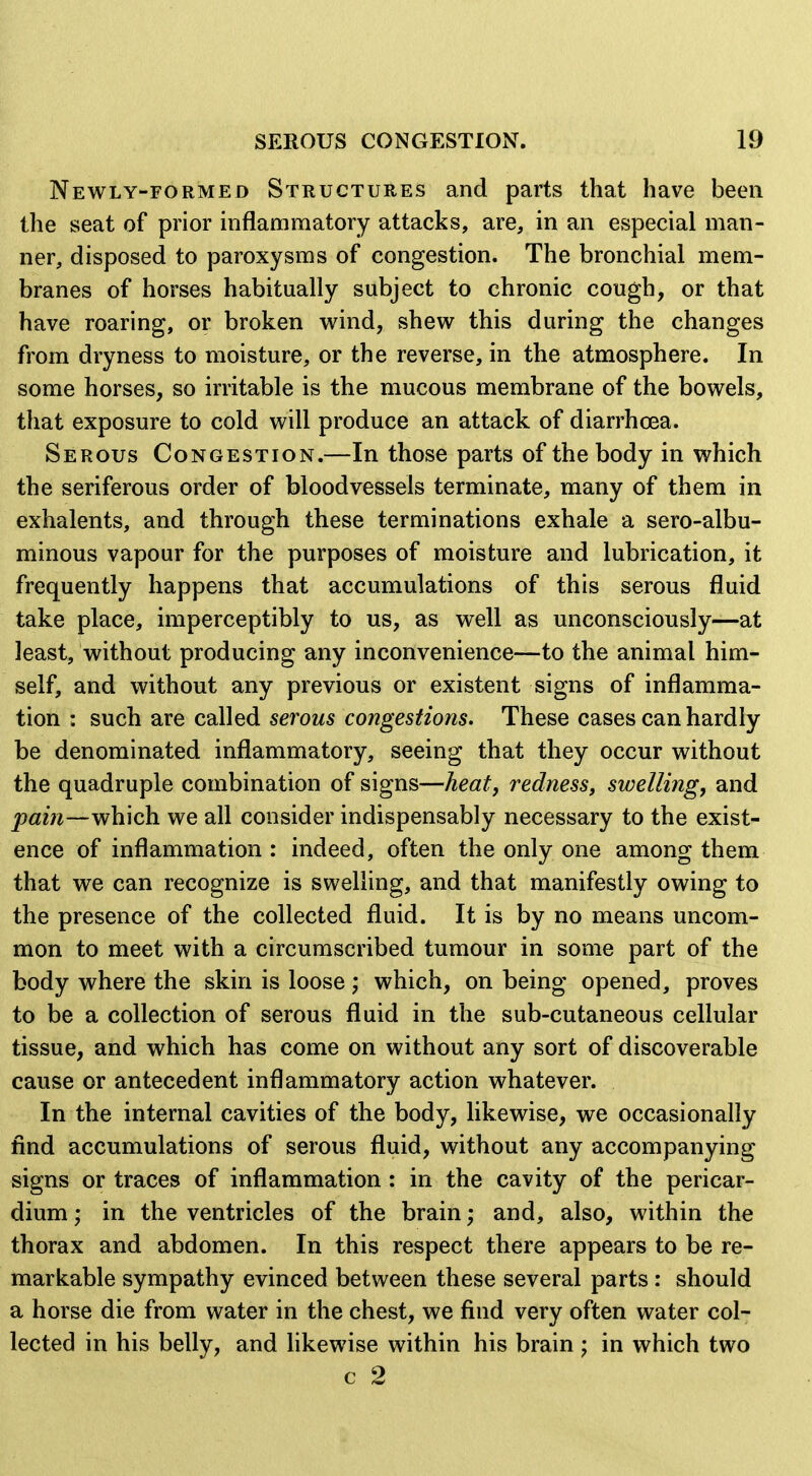 Newly-formed Structures and parts that have been the seat of prior inflammatory attacks, are, in an especial man- ner, disposed to paroxysms of congestion. The bronchial mem- branes of horses habitually subject to chronic cough, or that have roaring, or broken wind, shew this during the changes from dryness to moisture, or the reverse, in the atmosphere. In some horses, so irritable is the mucous membrane of the bowels, that exposure to cold will produce an attack of diarrhoea. Serous Congestion.—In those parts of the body in which the seriferous order of bloodvessels terminate, many of them in exhalents, and through these terminations exhale a sero-albu- minous vapour for the purposes of moisture and lubrication, it frequently happens that accumulations of this serous fluid take place, imperceptibly to us, as well as unconsciously—at least, without producing any inconvenience—to the animal him- self, and without any previous or existent signs of inflamma- tion : such are called serous congestions. These cases can hardly be denominated inflammatory, seeing that they occur without the quadruple combination of signs—heat, redness, swelling, and which we all consider indispensably necessary to the exist- ence of inflammation : indeed, often the only one among them that we can recognize is swelling, and that manifestly owing to the presence of the collected fluid. It is by no means uncom- mon to meet with a circumscribed tumour in some part of the body where the skin is loose; which, on being opened, proves to be a collection of serous fluid in the sub-cutaneous cellular tissue, and which has come on without any sort of discoverable cause or antecedent inflammatory action whatever. In the internal cavities of the body, likewise, we occasionally find accumulations of serous fluid, without any accompanying signs or traces of inflammation : in the cavity of the pericar- dium • in the ventricles of the brain; and, also, within the thorax and abdomen. In this respect there appears to be re- markable sympathy evinced between these several parts : should a horse die from water in the chest, we find very often water col- lected in his belly, and likewise within his brain in which two c 2