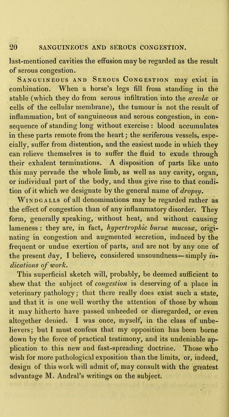 last-mentioned cavities the effusion may be regarded as the result of serous congestion. Sanguineous and Serous Congestion may exist in combination. When a horse's legs fill from standing in the stable (which they do from serous infiltration into the areola or cells of the cellular membrane), the tumour is not the result of inflammation, but of sanguineous and serous congestion, in con- sequence of standing long without exercise : blood accumulates in these parts remote from the heart; the seriferous vessels, espe- cially, suffer from distention, and the easiest mode in which they can relieve themselves is to suffer the fluid to exude through their exhalent terminations. A disposition of parts like unto this may pervade the whole limb, as well as any cavity, organ, or individual part of the body, and thus give rise to that condi- tion of it which we designate by the general name of dropsy. WinDGALLS of all denominations may be regarded rather as the effect of congestion than of any inflammatory disorder. They form, generally speaking, without heat, and without causing lameness : they are, in fact, hypertrophic burscB mucosa, origi- nating in congestion and augmented secretion, induced by the frequent or undue exertion of parts, and are not by any one of the present day, I beUeve, considered unsoundness—simply in- dications of work. This superficial sketch will, probably, be deemed sufficient to shew that the subject of congestion is deserving of a place in veterinary pathology; that there really does exist such a state, and that it is one well worthy the attention of those by whom it may hitherto have passed unheeded or disregarded, or even altogether denied. I was once, myself, in the class of unbe- lievers; but I must confess that my opposition has been borne down by the force of practical testimony, and its undeniable ap- phcation to this new and fast-spreading doctrine. Those who wish for more pathological exposition than the limits, or, indeed, design of this work will admit of, may consult with the greatest advantage M. AndraPs writings on the subject.