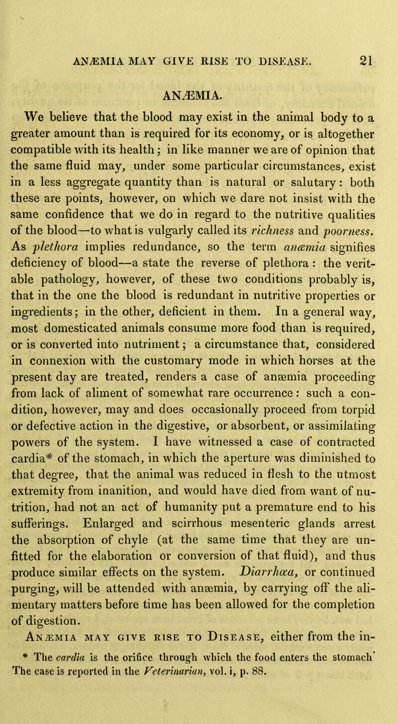 AN.EMIA. We believe that the blood may exist in the animal body to a greater amount than is required for its economy, or is altogether compatible with its health; in like manner we are of opinion that the same fluid may, under some particular circumstances, exist in a less aggregate quantity than is natural or salutary: both these are points, however, on which we dare not insist with the same confidence that we do in regard to the nutritive qualities of the blood—to what is vulgarly called its richness and poorness. As plethora implies redundance, so the term ancemia signifies deficiency of blood—a state the reverse of plethora : the verit- able pathology, however, of these two conditions probably is, that in the one the blood is redundant in nutritive properties or ingredients; in the other, deficient in them. In a general vi^ay, most domesticated animals consume more food than is required, or is converted into nutriment; a circumstance that, considered in connexion with the customary mode in which horses at the present day are treated, renders a case of anaemia proceeding from lack of aliment of somewhat rare occurrence : such a con- dition, however, may and does occasionally proceed from torpid or defective action in the digestive, or absorbent, or assimilating powers of the system. I have witnessed a case of contracted cardia* of the stomach, in which the aperture was diminished to that degree, that the animal was reduced in flesh to the utmost extremity from inanition, and would have died from want of nu- trition, had not an act of humanity put a premature end to his suflerings. Enlarged and scirrhous mesenteric glands arrest the absorption of chyle (at the same time that they are un- fitted for the elaboration or conversion of that fluid), and thus produce similar effects on the system. Diarrhcea, or continued purging, will be attended with ansemia, by carrying off the ali- mentary matters before time has been allowed for the completion of digestion. Anemia may give rise to Disease, either from the in- * The cardia is the orifice through which the food enters the stomach* The case is reported in the Veterinarian, vol. 1, p. 88.