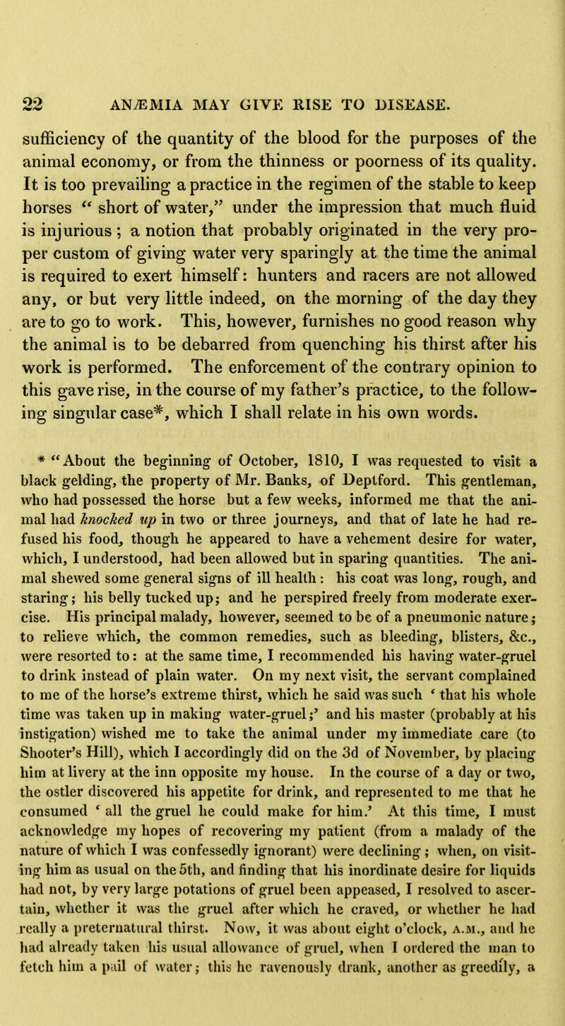 sufficiency of the quantity of the blood for the purposes of the animal economy, or from the thinness or poorness of its quality. It is too prevailing a practice in the regimen of the stable to keep horses short of water, under the impression that much fluid is injurious ; a notion that probably originated in the very pro- per custom of giving water very sparingly at the time the animal is required to exert himself: hunters and racers are not allowed any, or but very little indeed, on the morning of the day they are to go to work. This, however, furnishes no good reason why the animal is to be debarred from quenching his thirst after his work is performed. The enforcement of the contrary opinion to this gave rise, in the course of my father's practice, to the follow- ing singular case^, which I shall relate in his own words. * About the beginning of October, 1810, I was requested to visit a black gelding, the property of Mr. Banks, of Deptford. This gentleman, who had possessed the horse but a few weeks, informed me that the ani- mal had knocked up in two or three journeys, and that of late he had re- fused his food, though he appeared to have a vehement desire for water, which, I understood, had been allowed but in sparing quantities. The ani- mal shewed some general signs of ill health: his coat was long, rough, and staring; his belly tucked up; and he perspired freely from moderate exer- cise. His principal malady, however, seemed to be of a pneumonic nature; to relieve which, the common remedies, such as bleeding, blisters, &c., were resorted to: at the same time, I recommended his having water-gruel to drink instead of plain water. On my next visit, the servant complained to me of the horse's extreme thirst, which he said was such * that his whole time was taken up in making water-gruel;' and his master (probably at his instigation) wished me to take the animal under my immediate care (to Shooter's Hill), which I accordingly did on the 3d of November, by placing him at livery at the inn opposite my house. In the course of a day or two, the ostler discovered his appetite for drink, and represented to me that he consumed * all the gruel he could make for him.' At this time, I must acknowledge my hopes of recovering my patient (from a malady of the nature of which I was confessedly ignorant) were declining; when, on visit- ing him as usual on the 5th, and finding that his inordinate desire for liquids had not, by very large potations of gruel been appeased, I resolved to ascer- tain, whether it was the gruel after which he craved, or whether he had really a preternatural thirst. Now, it was about eight o'clock, a.m., and he had already taken his usual allowance of gruel, when I ordered the man to fetch him a pail of water; this he ravenously drank, another as greedily, a