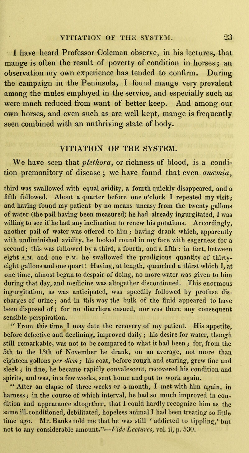 I have heard Professor Coleman observe, in his lectures, that mange is often the result of poverty of condition in horses; an observation my own experience has tended to confirm. During the campaign in the Peninsula, I found mange very prevalent among the mules employed in the service, and especially such as were much reduced from want of better keep. And among our own horses, and even such as are well kept, mange is frequently seen combined with an unthriving state of body. VITIATION OF THE SYSTEM. We have seen th^t plethora, or richness of blood, is a condi- tion premonitory of disease ; we have found that even ancsmia, third was swallowed with equal avidity, a fourth quickly disappeared, and a fifth followed. About a quarter before one o'clock I repeated my visit; and having found my patient by no means uneasy from the twenty gallons of water (the pail having been measured) he had already ingurgitated, I was willing to see if he had any inclination to renew his potations. Accordingly, another pail of water was offered to him; having drank which, apparently with undiminished avidity, he looked round in my face with eagerness for a second; this vvas followed by a third, a fourth, and a fifth : in fact, between eight A.M. and one p.m. he swallowed the prodigious quantity of thirty- eight gallons and one quart! Having, at length, quenched a thirst which I, at one time, almost began to despair of doing, no more water was given to him during that day, and medicine was altogether discontinued. This enormous ingurgitation, as was anticipated, was speedily followed by profuse dis- charges of urine; and in this way the bulk of the fluid appeared to have been disposed of; for no diarrhoea ensued, nor vvas there any consequent sensible perspiration.  From this time I may date the recovery of my patient. His appetite, before defective and declining, improved daily ; his desire for water, though still remarkable, was not to be compared to what it had been; for, from the 5th to the 13th of November he drank, on an average, not more than eighteen gallons per diem ; his coat, before rough and staring, grew fine and sleek ; in fine, he became rapidly convalescent, recovered his condition and spirits, and was, in a few weeks, sent home and put to work again.  After an elapse of three weeks or a month, I met with him again, in harness; in the course of which interval, he had so much improved in con- dition and appearance altogether, that I could hardly recognize him as the same ill-conditioned, debilitated, hopeless animal I had been treating so little time ago. Mr. Banks told me that he was still * addicted to tippling,' but not to any considerable amount.—Leclures, vol. ii, p. 530.