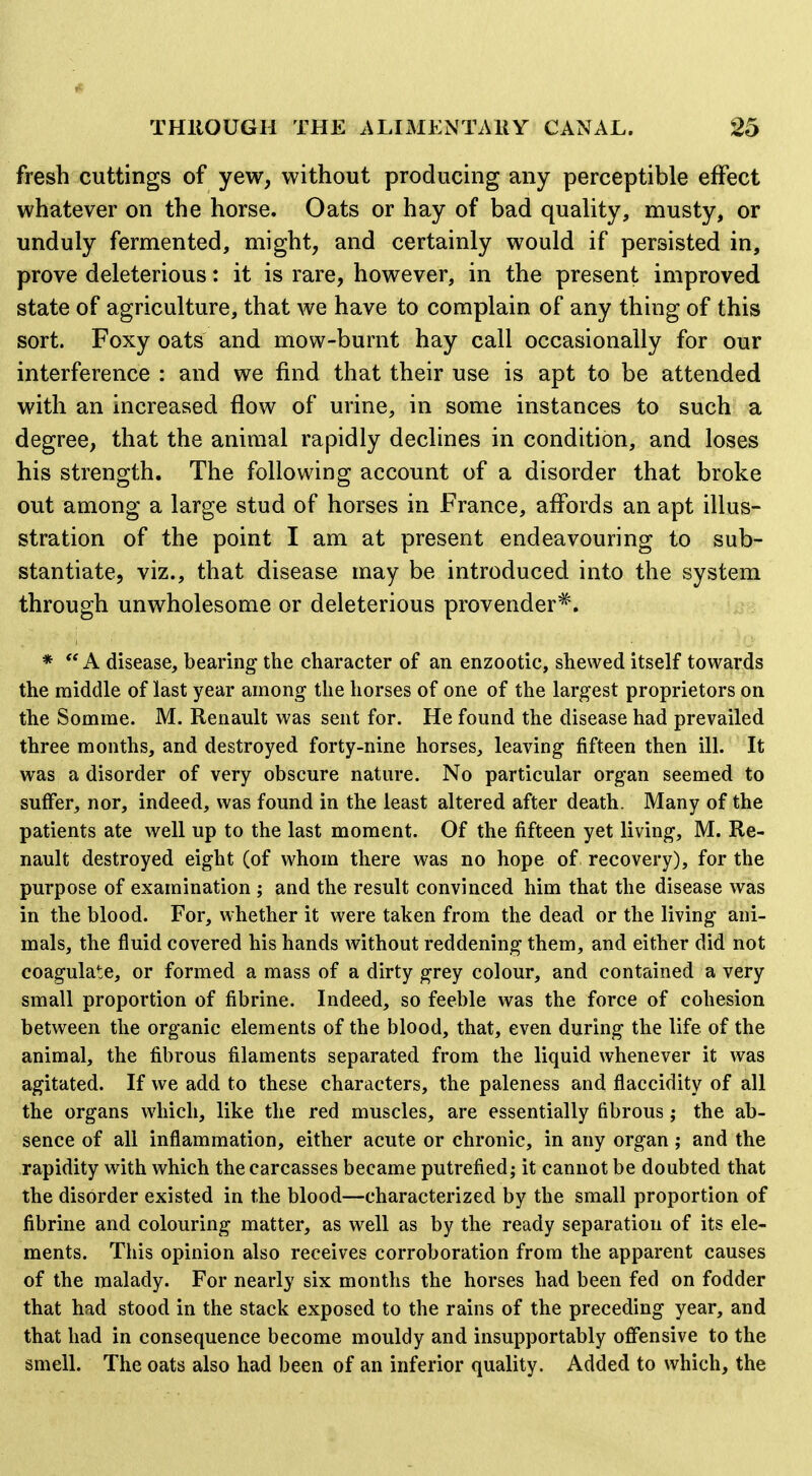 if- THROUGH THE ALIMENTAKY CANAL. 25 fresh cuttings of yew, without producing any perceptible effect whatever on the horse. Oats or hay of bad quality, musty, or unduly fermented, might, and certainly would if persisted in, prove deleterious: it is rare, however, in the present improved state of agriculture, that we have to complain of any thing of this sort. Foxy oats and mow-burnt hay call occasionally for our interference : and we find that their use is apt to be attended with an increased flow of urine, in some instances to such a degree, that the animal rapidly declines in condition, and loses his strength. The following account of a disorder that broke out among a large stud of horses in France, affords an apt illus- stration of the point I am at present endeavouring to sub- stantiate, viz., that disease may be introduced into the system through unwholesome or deleterious provender^. * A disease, bearing the character of an enzootic, shewed itself towards the middle of last year among the horses of one of the largest proprietors on the Somme. M. Renault was sent for. He found the disease had prevailed three months, and destroyed forty-nine horses, leaving fifteen then ill. It was a disorder of very obscure nature. No particular organ seemed to suffer, nor, indeed, was found in the least altered after death. Many of the patients ate well up to the last moment. Of the fifteen yet living, M. Re- nault destroyed eight (of whom there was no hope of recovery), for the purpose of examination ; and the result convinced him that the disease was in the blood. For, whether it were taken from the dead or the living ani- mals, the fluid covered his hands without reddening them, and either did not coagulate, or formed a mass of a dirty grey colour, and contained a very small proportion of fibrine. Indeed, so feeble was the force of cohesion between the organic elements of the blood, that, even during the life of the animal, the fibrous filaments separated from the liquid whenever it was agitated. If we add to these characters, the paleness and flaccidity of all the organs which, like the red muscles, are essentially fibrous j the ab- sence of all inflammation, either acute or chronic, in any organ; and the rapidity with which the carcasses became putrefied; it cannot be doubted that the disorder existed in the blood—characterized by the small proportion of fibrine and colouring matter, as well as by the ready separation of its ele- ments. This opinion also receives corroboration from the apparent causes of the malady. For nearly six months the horses had been fed on fodder that had stood in the stack exposed to the rains of the preceding year, and that had in consequence become mouldy and insupportably oflfensive to the smell. The oats also had been of an inferior quality. Added to which, the