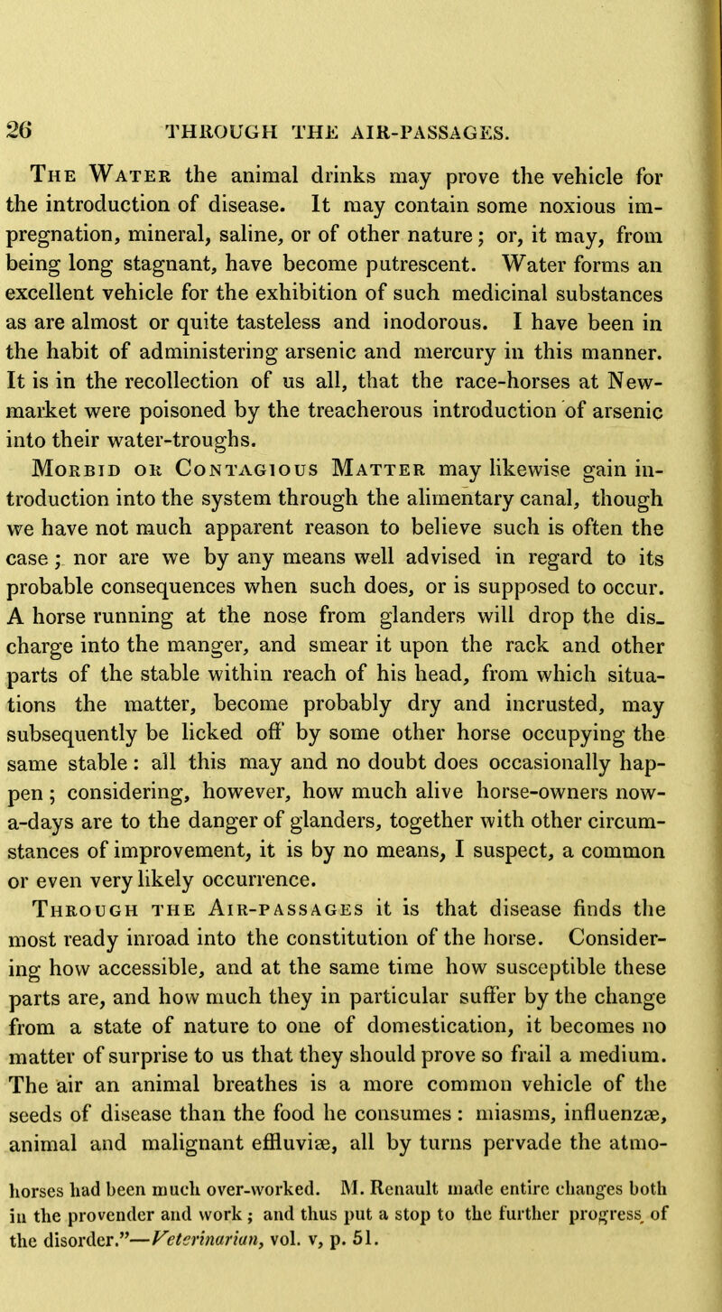 The Water the animal drinks may prove the vehicle for the introduction of disease. It may contain some noxious im- pregnation, mineral, saline, or of other nature; or, it may, from being long stagnant, have become putrescent. Water forms an excellent vehicle for the exhibition of such medicinal substances as are almost or quite tasteless and inodorous. I have been in the habit of administering arsenic and mercury in this manner. It is in the recollection of us all, that the race-horses at New- market were poisoned by the treacherous introduction of arsenic into their water-troughs. Morbid or Contagious Matter may likewise gain in- troduction into the system through the alimentary canal, though we have not much apparent reason to believe such is often the case; nor are we by any means well advised in regard to its probable consequences when such does, or is supposed to occur. A horse running at the nose from glanders will drop the dis- charge into the manger, and smear it upon the rack and other parts of the stable within reach of his head, from which situa- tions the matter, become probably dry and incrusted, may subsequently be licked off by some other horse occupying the same stable : all this may and no doubt does occasionally hap- pen ; considering, however, how much alive horse-owners now- a-days are to the danger of glanders, together with other circum- stances of improvement, it is by no means, I suspect, a common or even very likely occurrence. Through the Air-passages it is that disease finds the most ready inroad into the constitution of the horse. Consider- ing how accessible, and at the same time how susceptible these parts are, and how much they in particular suffer by the change from a state of nature to one of domestication, it becomes no matter of surprise to us that they should prove so frail a medium. The air an animal breathes is a more common vehicle of the seeds of disease than the food he consumes: miasms, influenzae, animal and malignant efiluvise, all by turns pervade the atmo- horses had been much over-worked. M. Renault made entire changes both in the provender and work ; and thus put a stop to the further proa^ress, of the disorder.—Feterinarian, vol. v, p. 51.