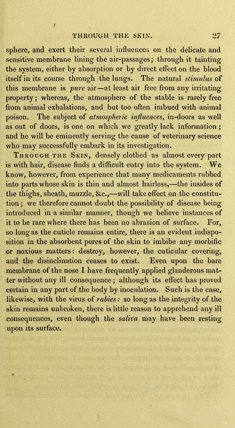 THROUGH THE SKIN. 27 sphere, and exert their several influences on the deHcate and sensitive membrane lining the air-passages; through it tainting the system, either by absorption or by direct effect on the blood itself in its course through the lungs. The natural stimulus of this membrane is pure air—at least air free from any irritating property; whereas, the atmosphere of the stable is rarely free from animal exhalations, and but too often imbued with animal poison. The subject of atmospheric influences, in-doors as well as out of doors, is one on which we greatly lack information ; and he will be eminently serving the cause of veterinary science who may successfully embark in its investigation. Through the Skin, densely clothed as almost every part is with hair, disease finds a difficult entry into the system. We know, however, from experience that many medicaments rubbed into parts whose skin is thin and almost hairless,—the insides of the thighs, sheath, muzzle, &c.,—will take effect on the constitu- tion ; we therefore cannot doubt the possibility of disease being introduced in a similar manner, though we beUeve instances of it to be rare where there has been no abrasion of surface. For, so long as the cuticle remains entire, there is an evident indispo- sition in the absorbent pores of the skin to imbibe any morbific or noxious matters: destroy, however, the cuticular covering, and the disinclination ceases to exist. Even upon the bare membrane of the nose I have frequently applied glanderous mat- ter without any ill consequence; although its effect has proved certain in any part of the body by inoculation. Such is the case, likewise, with the virus of rabies: so long as the integrity of the skin remains unbroken, there is little reason to apprehend any ill consequences, even though the saliva may have been resting upon its surface.