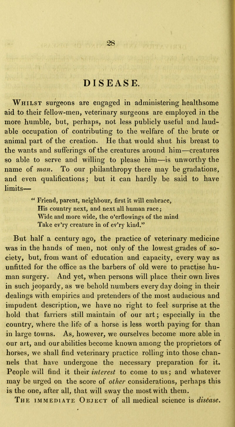 DISEASE. Whilst surgeons are engaged in administering healthsome aid to their fellow-men, veterinary surgeons are employed in the more humble, but, perhaps, not less publicly useful and laud- able occupation of contributing to the welfare of the brute or animal part of the creation. He that would shut his breast to the wants and sufferings of the creatures around him—creatures so able to serve and willing to please him—is unworthy the name of man. To our philanthropy there may be gradations, and even qualifications; but it can hardly be said to have limits—  Friend, parent, neighbour, first it will embrace. His country next, and next all human race; Wide and more wide, the o'erflowings of the mind Take ev'ry creature in of ev'ry kind. But half a century ago, the practice of veterinary medicine was in the hands of men, not only of the lowest grades of so- ciety, but, from want of education and capacity, every way as unfitted for the office as the barbers of old were to practise hu- man surgery. And yet, when persons will place their own lives in such jeopardy, as we behold numbers everyday doing in their dealings with empirics and pretenders of the most audacious and impudent description, we have no right to feel surprise at the hold that farriers still maintain of our art; especially in the country, where the life of a horse is less worth paying for than in large towns. As, however, we ourselves become more able in our art, and curabilities become known among the proprietors of horses, we shall find veterinary practice rolling into those chan- nels that have undergone the necessary preparation for it. People will find it i\\Q\x interest to come to us; and whatever may be urged on the score of other considerations, perhaps this is the one, after all, that will sway the most with them. The immediate Object of all medical science is disease.