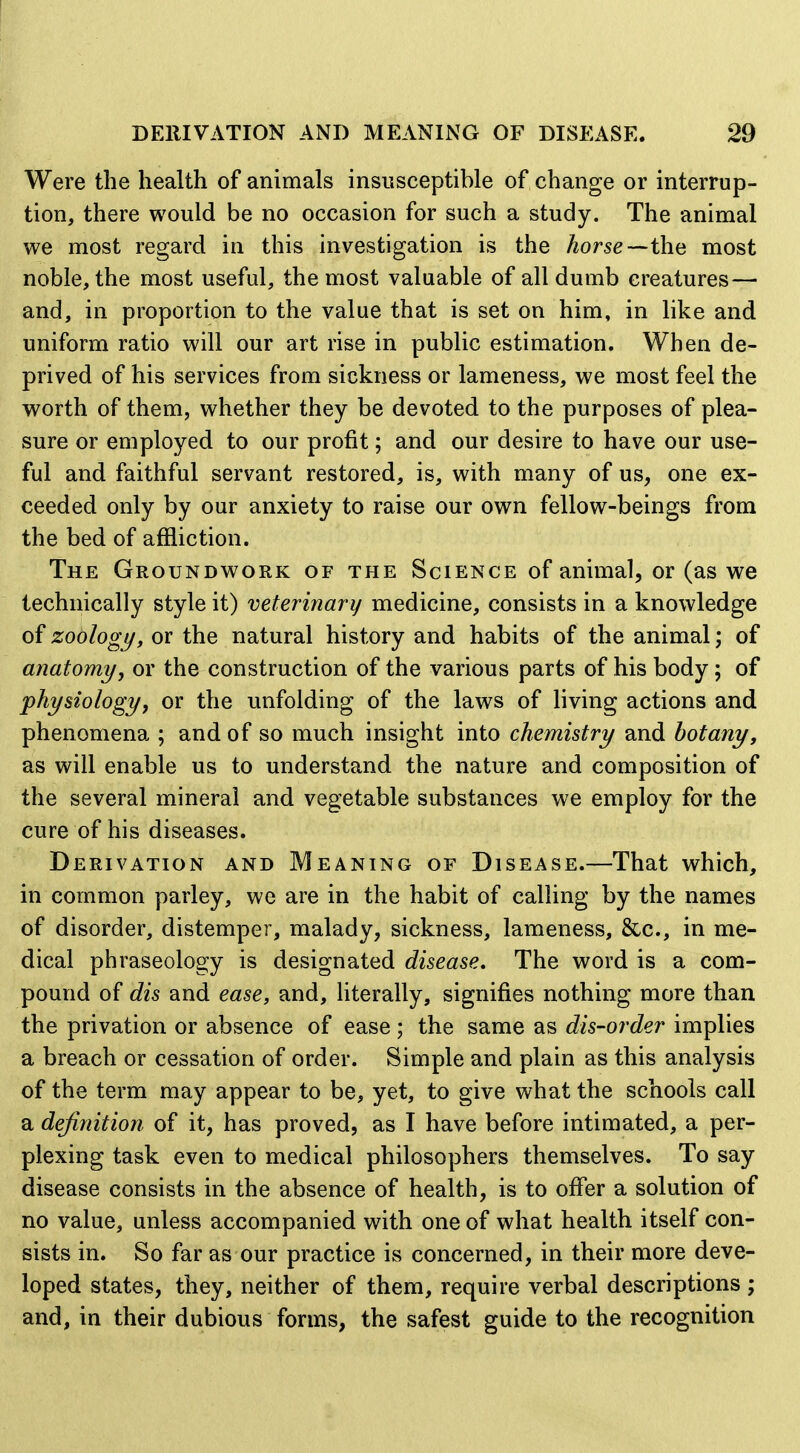 Were the health of animals insusceptible of change or interrup- tion, there would be no occasion for such a study. The animal we most regard in this investigation is the horse—the most noble, the most useful, the most valuable of all dumb creatures— and, in proportion to the value that is set on him, in like and uniform ratio will our art rise in public estimation. When de- prived of his services from sickness or lameness, we most feel the worth of them, whether they be devoted to the purposes of plea- sure or employed to our profit; and our desire to have our use- ful and faithful servant restored, is, with many of us, one ex- ceeded only by our anxiety to raise our own fellow-beings from the bed of affliction. The Groundwork of the Science of animal, or (as we technically style it) veterinary medicine, consists in a knowledge of zoology, or the natural history and habits of the animal; of anatomy, or the construction of the various parts of his body; of physiology, or the unfolding of the laws of living actions and phenomena ; and of so much insight into chemistry and botany, as will enable us to understand the nature and composition of the several mineral and vegetable substances we employ for the cure of his diseases. Derivation and Meaning of Disease.—That which, in common parley, we are in the habit of calling by the names of disorder, distemper, malady, sickness, lameness, &c., in me- dical phraseology is designated disease. The word is a com- pound of dis and ease, and, literally, signifies nothing more than the privation or absence of ease ; the same as dis-order implies a breach or cessation of order. Simple and plain as this analysis of the term may appear to be, yet, to give what the schools call a definition of it, has proved, as I have before intimated, a per- plexing task even to medical philosophers themselves. To say disease consists in the absence of health, is to offer a solution of no value, unless accompanied with one of what health itself con- sists in. So far as our practice is concerned, in their more deve- loped states, they, neither of them, require verbal descriptions ; and, in their dubious forms, the safest guide to the recognition