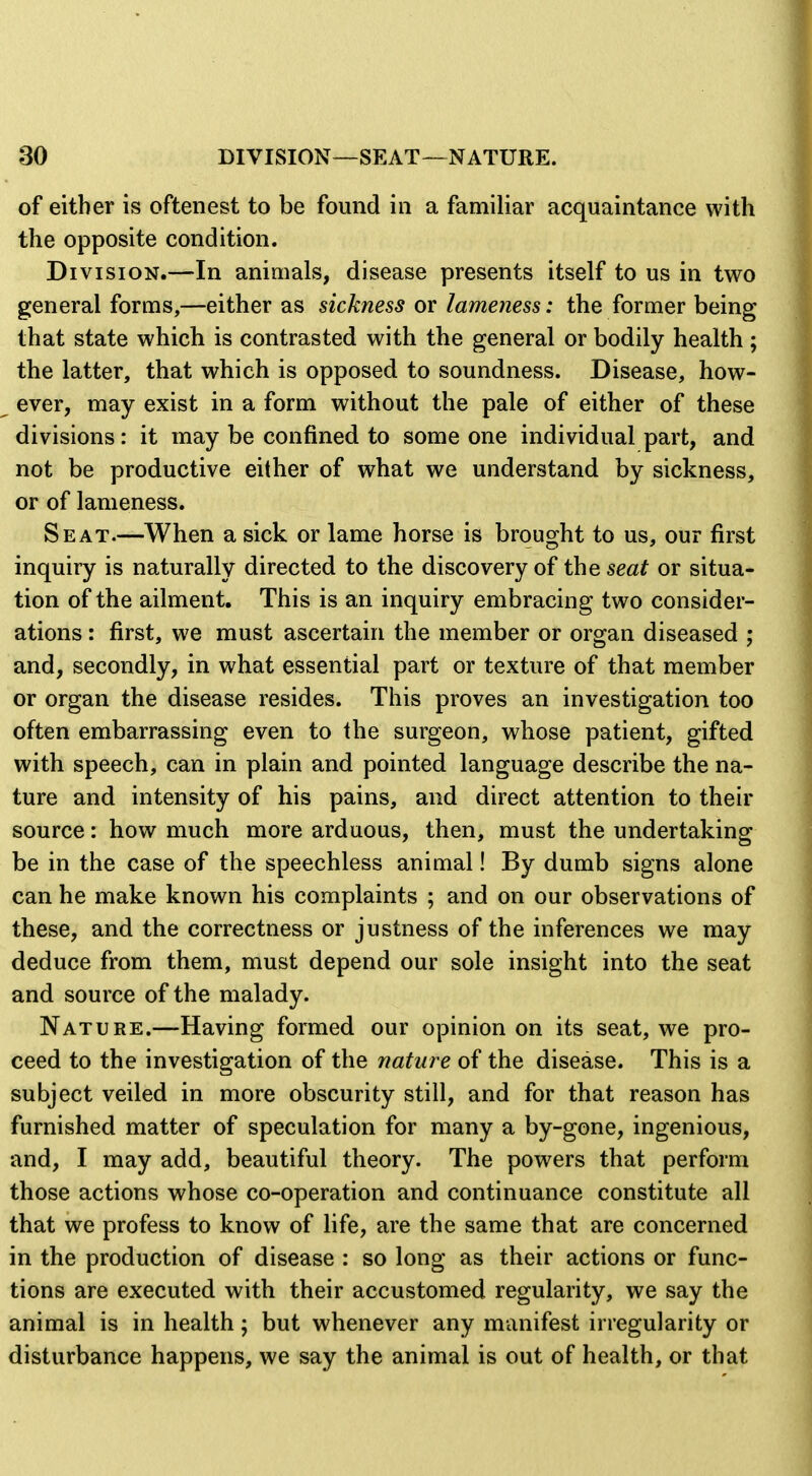 of either is oftenest to be found in a familiar acquaintance with the opposite condition. Division.—In animals, disease presents itself to us in two general forms,—either as sickness or lameness: the former being that state which is contrasted with the general or bodily health; the latter, that which is opposed to soundness. Disease, how- ever, may exist in a form without the pale of either of these divisions: it may be confined to some one individual part, and not be productive either of what we understand by sickness, or of lameness. Seat.—When a sick or lame horse is brought to us, our first inquiry is naturally directed to the discovery of the seat or situa- tion of the ailment. This is an inquiry embracing two consider- ations : first, we must ascertain the member or organ diseased ; and, secondly, in what essential part or texture of that member or organ the disease resides. This proves an investigation too often embarrassing even to the surgeon, whose patient, gifted with speech, can in plain and pointed language describe the na- ture and intensity of his pains, and direct attention to their source: how much more arduous, then, must the undertaking be in the case of the speechless animal! By dumb signs alone can he make known his complaints ; and on our observations of these, and the correctness or justness of the inferences we may deduce from them, must depend our sole insight into the seat and source of the malady. Nature.—Having formed our opinion on its seat, we pro- ceed to the investigation of the nature of the disease. This is a subject veiled in more obscurity still, and for that reason has furnished matter of speculation for many a by-gone, ingenious, and, I may add, beautiful theory. The powers that perform those actions whose co-operation and continuance constitute all that we profess to know of life, are the same that are concerned in the production of disease : so long as their actions or func- tions are executed with their accustomed regularity, we say the animal is in health; but whenever any manifest irregularity or disturbance happens, we say the animal is out of health, or that