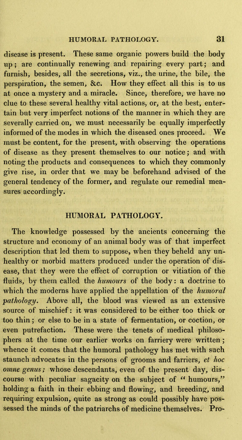 disease is present. These same organic powers build the body up; are continually renewing and repairing every part; and furnish, besides, all the secretions, viz., the urine, the bile, the perspiration, the semen, &c. How they effect all this is to us at once a mystery and a miracle. Since, therefore, we have no clue to these several healthy vital actions, or, at the best, enter- tain but very imperfect notions of the manner in which they are severally carried on, we must necessarily be equally imperfectly informed of the modes in which the diseased ones proceed. We must be content, for the present, with observing the operations of disease as they present themselves to our notice; and with noting the products and consequences to which they commonly give rise, in order that we may be beforehand advised of the general tendency of the former, and regulate our remedial mea- sures accordingly. HUMORAL PATHOLOGY. The knowledge possessed by the ancients concerning the structure and economy of an animal body was of that imperfect description that led them to suppose, when they beheld any un- healthy or morbid matters produced under the operation of dis- ease, that they were the effect of corruption or vitiation of the fluids, by them called the humours of the body: a doctrine to which the moderns have applied the appellation of the humoral pathology. Above all, the blood was viewed as an extensive source of mischief: it was considered to be either too thick or too thin; or else to be in a state of fermentation, or coction, or even putrefaction. These were the tenets of medical philoso- phers at the time our earlier works on farriery were written; whence it comes that the humoral pathology has met with sach staunch advocates in the persons of grooms and farriers, et hoc omne genus; whose descendants, even of the present day, dis- course with peculiar sagacity on the subject of  humours,'' holding a faith in their ebbing and flowing, and breeding, and requiring expulsion, quite as strong as could possibly have pos- sessed the minds of the patriarchs of medicine themselves. Pro-