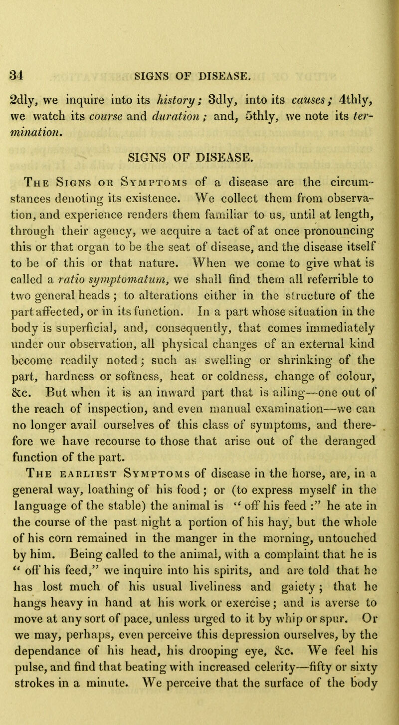 2dly, we inquire into its history; 3dly, into its causes; 4thly, we watch its course and duration; and, 5thly, we note its ter- mination, SIGNS OF DISEASE. The Signs or Symptoms of a disease are the circiinv- stances denoting its existence. We collect them from observa- tion, and experience renders them famiUar to us, until at length, through their agency, we acquire a tact of at once pronouncing this or that organ to be the seat of disease, and the disease itself to be of this or that nature. When we come to give Vvhat is called a ratio symptomatum, we shall find them all referrible to two general heads ; to alterations either in the structure of the part affected, or in its function. In a part whose situation in the body is superficial, and, consequently, that comes immediately under our observation, all physical changes of an external kind become readily noted; such as sv/elling or shrinking of the part, hardness or softness, heat or coldness, change of colour, &c. But when it is an inward part that is ailing—one out of the reach of inspection, and even manual examination—v;e can no longer avail ourselves of this class of symptoms, and there- fore we have recourse to those that arise out of the deranged function of the part. The earliest Symptoms of disease in the horse, are, in a general way, loathing of his food; or (to express myself in the language of the stable) the animal is off his feed he ate in the course of the past night a portion of his hay, but the whole of his corn remained in the manger in the morning, untouched by him. Being called to the animal, with a complaint that he is off his feed, we inquire into his spirits, and are told that he has lost much of his usual liveliness and gaiety ; that he hangs heavy in hand at his work or exercise; and is averse to move at any sort of pace, unless urged to it by whip or spur. Or we may, perhaps, even perceive this depression ourselves, by the dependance of his head, his drooping eye, &c. We feel his pulse, and find that beating with increased celerity—fifty or sixty strokes in a minute. We perceive that the surface of the tody