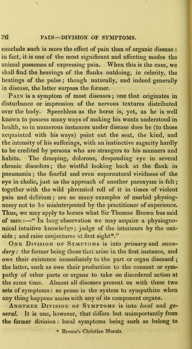 26 PAIN—DIVISION OF SYMPTOMS. conclude such is more the effect of pain than of organic disease : in fact, it is one of the most significant and affecting modes the animal possesses of expressing pain. When this is the case, we shall find the heavings of the flanks outdoing, in celerity, the beatings of the pulse; though naturally, and indeed generally in disease, the latter surpass the former. Pain is a symptom of most diseases; one that originates in disturbance or impression of the nervous textures distributed over the body. Speechless as the horse is, yet, as he is well known to possess many ways of making his wants understood in health, so in numerous instances under disease does he (to those acquainted with his ways) point out the seat, the kind, and the intensity of his sufferings, with an instinctive sagacity hardly to be credited by persons who are strangers to his manners and habits. The drooping, dolorous, desponding eye in several chronic disorders; the wistful looking back at the flank in pneumonia; the fearful and even supernatural vividness of the eye in cholic, just as the approach of another paroxysm is felt; together with the wild phrenzied roll of it in times of violent pain and delirium; are so many examples of morbid physiog- nomy not to be misinterpreted by the practitioner of experience. Thus, we may apply to horses what Sir Thomas Brown has said of men:— In long observation we may acquire a physiogno- mical intuitive knowledo;e; judge of the interiours by the out- side ; and raise conjectures at first sight^. One Division of SyMnoMS is into primari/dcnd secon- dare/ : the former being those that arise in the first instance, and owe their existence immediately to the part or organ diseased ; the latter, such as owe their production to the consent or sym- pathy of other parts or organs to take on disordered action at the same time. Almost all diseases present us with these two sets of symptoms : so prone is the system to sympathize when any thing happens amiss with any of its component organs. Another Division of Symptoms is into local and ge- neral. It is one, however, that differs but unimportantly from the former division: local symptoms being such as belong to * Brown's Christian Morals. 4