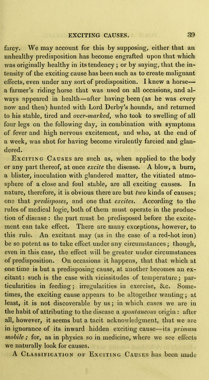 farcy. We may account for this by supposing, either that an unhealthy predisposition has become engrafted upon that which was originally healthy in its tendency ; or by saying, that the in- tensity of the exciting cause has been such as to create malignant effects, even under any sort of predisposition. I knew a horse— a farmer's ridins; horse that was used on all occasions, and al- ways appeared in health—after having been (as he was every now and then) hunted with Lord Derby's hounds, and returned to his stable, tired and over-marked^ who took to swelling of all four legs on the following day, in combination with symptoms of fever and high nervous excitement, and who, at the end of a week, was shot for having become virulently farcied and glan- dered. Exciting Causes are such as, when applied to the body or any part thereof, at once excite the disease. A blow, a burn, a blister, inoculation with glandered matter, the vitiated atmo- sphere of a close and foul stable, are all exciting causes. In nature, therefore, it is obvious there are but two kinds of causes; one that predisposes, and one that excites. According to the rules of medical logic, both of them must operate in the produc- tion of disease : the part must be predisposed before the excite- ment can take effect. There are many exceptions, however, to this rule. An excitant may (as in the case of a red-hot iron) be so potent as to take effect under any circumstances; though, even in this case, the effect will be greater under circumstances of predisposition. On occasions it happens, that that which at one time is but a predisposing cause, at another becomes an ex- citant : such is the case with vicissitudes of temperature; par- ticularities in feeding; irregularities in exercise, &c. Some- times, the exciting cause appears to be altogether wanting; at least, it is not discoverable by us; in which cases we are in the habit of attributing to the disease a spontaneous origin : after all, however, it seems but a tacit acknowledgment, that we are in ignorance of its inward hidden exciting cause—its primiim mobile; for, as in physics so in medicine, where we see effects we naturally look for causes. A Classification of Exciting Causes has been made