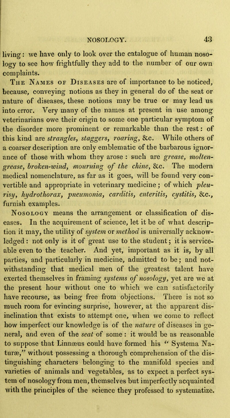 living: we have only to look over the catalogue of human noso- logy to see how frightfully they add to the number of our own complaints. The Names of Diseases are of importance to be noticed, because, conveying notions as they in general do of the seat or nature of diseases, these notions may be true or may lead us into error. Very many of the names at present in use among veterinarians owe their origin to some one particular symptom of the disorder more prominent or remarkable than the rest: of this kind are strangles, staggers, roaring, &c. While others of a coarser description are only emblematic of the barbarous ignor- ance of those with whom they arose : such are grease, molten- grease, broken-wind, mourning of the chine, &c. The modern medical nomenclature, as far as it goes, will be found very con- vertible and appropriate in veterinary medicine ; of which pleu- risy, hydrothorax, pneumonia, carditis, enteritis, cystitis, &c., furnish examples. Nosology means the arrangement or classification of dis- eases. In the acquirement of science, let it be of what descrip- tion it may, the utility of system or method is universally acknow- ledged : not only is it of great use to the student; it is service- able even to the teacher. And yet, important as it is, by all parties, and particularly in medicine, admitted to be; and not- withstanding that medical men of the greatest talent have exerted themselves in framing systems of nosology, yet are we at the present hour without one to which we can satisfactorily have recourse, as being free from objections. There is not so much room for evincing surprise, however, at the apparent dis- inclination that exists to attempt one, when we come to reflect how imperfect our knowledge is of the nature of diseases in ge- neral, and even of the seat of some : it would be as reasonable to suppose that Linnaeus could have formed his Systema Na- turse,'' without possessing a thorough comprehension of the dis- tinguishing characters belonging to the manifold species and varieties of animals and vegetables, as to expect a perfect sys- tem of nosology from men, themselves but imperfectly acquainted with the principles of the science they professed to systematize.