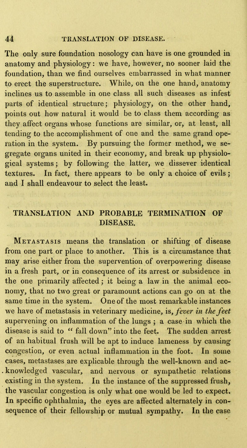 The only sure foundation nosology can have is one grounded in anatomy and physiology: we have, however, no sooner laid the foundation, than we find ourselves embarrassed in what manner to erect the superstructure. While, on the one hand, anatomy inclines us to assemble in one class all such diseases as infest parts of identical structure; physiology, on the other hand, points out how natural it would be to class them according as they affect organs whose functions are similar, or, at least, all tending to the accomphshment of one and the same grand ope- ration in the system. By pursuing the former method, we se- gregate organs united in their economy, and break up physiolo- gical systems; by following the latter, we dissever identical textures. In fact, there appears to be only a choice of evils; and I shall endeavour to select the least. TRANSLATION AND PROBABLE TERMINATION OF DISEASE. Metastasis means the translation or shifting of disease from one part or place to another. This is a circumstance that may arise either from the supervention of overpowering disease in a fresh part, or in consequence of its arrest or subsidence in the one primarily affected; it being a law in the animal eco- nomy, that no two great or paramount actions can go on at the same time in the system. One of the most remarkable instances we have of metastasis in veterinary medicine, is, fever in the feet supervening on inflammation of the lungs ; a case in which the disease is said to  fall down into the feet. The sudden arrest of an habitual frush will be apt to induce lameness by causing congestion, or even actual inflammation in the foot. In some cases, metastases are explicable through the well-known and ac- knowledged vascular, and nervous or sympathetic relations existing in the system. In the instance of the suppressed frush, the vascular congestion is only what one would be led to expect. In specific ophthalmia, the eyes are affected alternately in con- sequence of their fellowship or mutual sympathy. In the case