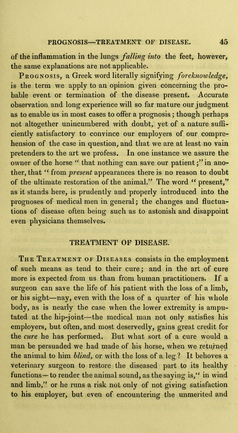 of the inflammation in the lungs falling into the feet, however, the same explanations are not applicable. Prognosis, a Greek word literally signifying foreknowledge, is the term we apply to an opinion given concerning the pro- bable event or termination of the disease present. Accurate observation and long experience will so far mature our judgment as to enable us in most cases to offer a prognosis ; though perhaps not altogether unincumbered with doubt, yet of a nature suffi- ciently satisfactory to convince our employers of our compre- hension of the case in question, and that we are at least no vain pretenders to the art we profess. In one instance we assure the owner of the horse  that nothing can save our patientin ano- ther, that from present appearances there is no reason to doubt of the ultimate restoration of the animal. The word present, as it stands here, is prudently and properly introduced into the prognoses of medical men in general; the changes and fluctua- tions of disease often being such as to astonish and disappoint even physicians themselves. TREATMENT OF DISEASE. The Treatment of Diseases consists in the employment of such means as tend to their cure; and in the art of cure more is expected from us than from human practitioners. If a surgeon can save the life of his patient with the loss of a limb, or his sight—nay, even with the loss of a quarter of his whole body, as is nearly the case when the lower extremity is ampu- tated at the hip-joint—the medical man not only satisfies his employers, but often, and most deservedly, gains great credit for the cure he has performed. But what sort of a cure would a man be persuaded we had made of his horse, when we returned the animal to him blind, or with the loss of a leg ? It behoves a veterinary surgeon to restore the diseased part to its healthy functions—to render the animal sound, as the saying is,*' in wind and limb, or he runs a risk not only of not giving satisfaction to his employer, but even of encountering the unmerited and