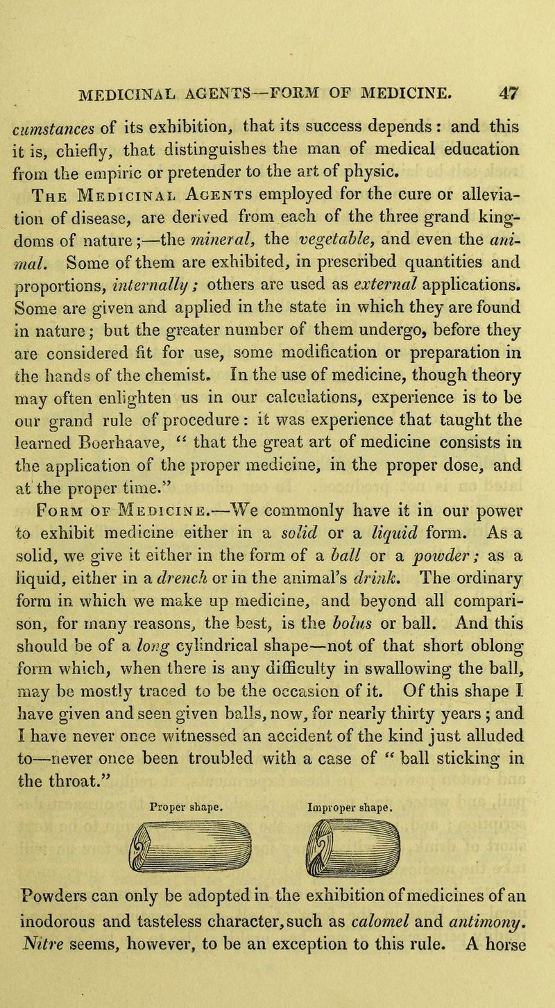 cumstances of its exhibition, that its success depends : and this it is, chiefly, that distinguishes the man of medical education from the empiric or pretender to the art of physic. The Medicinal Agents employed for the cure or allevia- tion of disease, are derived from each of the three grand king- doms of nature ;—the mineral^ the vegetable, and even the ani- mal. Some of them are exhibited, in prescribed quantities and proportions, internallij ; others are used as external applications. Some are given and applied in the state in which they are found in nature; but the greater number of them undergo, before they are considered rit for use, some modification or preparation in the hands of the chemist. In the use of medicine, though theory may often enlighten us in our calculations, experience is to be our grand rule of procedure : it was experience that taught the learned Boerhaave, that the great art of medicine consists in the application of the proper medicine, in the proper dose, and at the proper time. Form of Medicine.—We commonly have it in our power to exhibit medicine either in a solid or a liquid form. As a solid, we give it either in the form of a hall or a powder; as a liquid, either in a drench or in the animal's drink. The ordinary form in. which we make up medicine, and beyond all compari- son, for many reasons, the best, is the holus or ball. And this should be of a loi^g cylindrical shape—not of that short oblong form which, when there is any difficulty in swallowing the ball, may be mostly traced to be the occasion of it. Of this shape I have given and seen given balls, now, for nearly thirty years ; and I have never once witnessed an accident of the kind just alluded to—never once been troubled with a case of ball sticking in the throat. Proper s?iape. Improper shape. Powders can only be adopted in the exhibition of medicines of an inodorous and tasteless character, such as calomel and antimony. Nitre seems, however, to be an exception to this rule. A horse