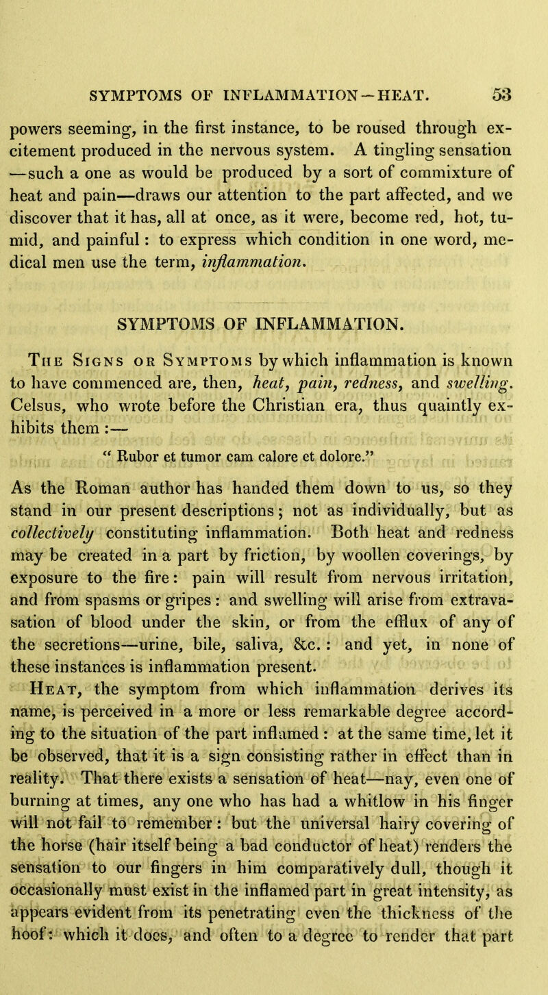 powers seeming, in the first instance, to be roused through ex- citement produced in the nervous system. A tingling sensation —such a one as would be produced by a sort of commixture of heat and pain—draws our attention to the part affected, and we discover that it has, all at once, as it were, become red, hot, tu- mid, and painful: to express which condition in one word, me- dical men use the term, inflammation, SYMPTOMS OF INFLAMMATION. The Signs or Symptoms by which inflammation is known to have commenced are, then, heat, pain, redness, and swelling. Celsus, who wrote before the Christian era, thus quaintly ex- hibits them:—  Rubor et tumor cam calore et dolore, r,.^ As the Roman author has handed them down to iis, so they stand in our present descriptions; not as individually, but as collectively constituting inflammation. Both heat and redness miay be created in a part by friction, by woollen coverings, by exposure to the fire: pain will result from nervous irritation, and from spasms or gripes : and swelling will arise from extrava- sation of blood under the skin, or from the efflux of any of the secretions—urine, bile, saliva, &c.: and yet, in none of these instances is inflammation present. Heat, the symptom from which inflammation derives its name/is perceived in a more or less remarkable degree accord- ing to the situation of the part inflamed : at the same time, let it be observed, that it is a sign consisting rather in eflfect than in reality. That there exists a sensation of heat—nay, even one of burning at times, any one who has had a whitlow in his finger will not fail to remember: but the universal hairy covering of the horse (hair itself being a bad conductor of heat) renders the sensation to our fingers in him comparatively dull, though it occasionally must exist in the inflamed part in great intensity, as appears evident from its penetrating even the thickness of the hoof: which it docs, and often to a degree to render that part